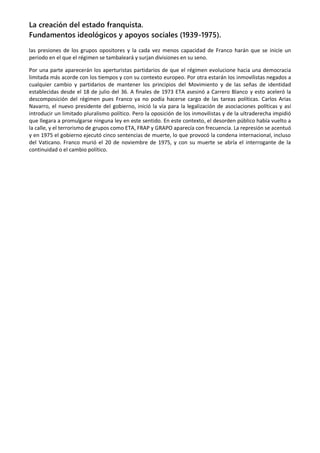 La creación del estado franquista.
Fundamentos ideológicos y apoyos sociales (1939-1975).
las presiones de los grupos opositores y la cada vez menos capacidad de Franco harán que se inicie un
periodo en el que el régimen se tambaleará y surjan divisiones en su seno.
Por una parte aparecerán los aperturistas partidarios de que el régimen evolucione hacia una democracia
limitada más acorde con los tiempos y con su contexto europeo. Por otra estarán los inmovilistas negados a
cualquier cambio y partidarios de mantener los principios del Movimiento y de las señas de identidad
establecidas desde el 18 de julio del 36. A finales de 1973 ETA asesinó a Carrero Blanco y esto aceleró la
descomposición del régimen pues Franco ya no podía hacerse cargo de las tareas políticas. Carlos Arias
Navarro, el nuevo presidente del gobierno, inició la vía para la legalización de asociaciones políticas y así
introducir un limitado pluralismo político. Pero la oposición de los inmovilistas y de la ultraderecha impidió
que llegara a promulgarse ninguna ley en este sentido. En este contexto, el desorden público había vuelto a
la calle, y el terrorismo de grupos como ETA, FRAP y GRAPO aparecía con frecuencia. La represión se acentuó
y en 1975 el gobierno ejecutó cinco sentencias de muerte, lo que provocó la condena internacional, incluso
del Vaticano. Franco murió el 20 de noviembre de 1975, y con su muerte se abría el interrogante de la
continuidad o el cambio político.
 