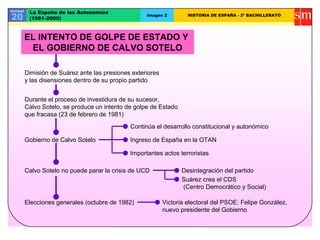 Unidad
20
La España de las Autonomías
(1981-2000)
Imagen 2 HISTORIA DE ESPAÑA - 2º BACHILLERATO
Dimisión de Suárez ante las presiones exteriores
y las disensiones dentro de su propio partido
Durante el proceso de investidura de su sucesor,
Calvo Sotelo, se produce un intento de golpe de Estado
que fracasa (23 de febrero de 1981)
Gobierno de Calvo Sotelo
Continúa el desarrollo constitucional y autonómico
Ingreso de España en la OTAN
Importantes actos terroristas
Calvo Sotelo no puede parar la crisis de UCD Desintegración del partido
Suárez crea el CDS
(Centro Democrático y Social)
Elecciones generales (octubre de 1982) Victoria electoral del PSOE: Felipe González,
nuevo presidente del Gobierno
EL INTENTO DE GOLPE DE ESTADO Y
EL GOBIERNO DE CALVO SOTELO
 