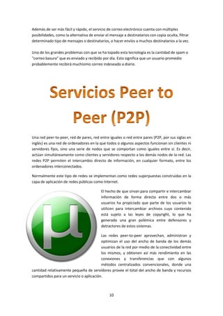 10
Además de ser más fácil y rápido, el servicio de correo electrónico cuenta con múltiples
posibilidades, como la alternativa de enviar el mensaje a destinatarios con copia oculta, filtrar
determinado tipo de mensajes o destinatarios, o hacer envíos a muchos destinatarios a la vez.
Uno de los grandes problemas con que se ha topado esta tecnología es la cantidad de spam o
"correo basura" que es enviado y recibido por día. Esto significa que un usuario promedio
probablemente recibirá muchísimo correo indeseado a diario.
Una red peer-to-peer, red de pares, red entre iguales o red entre pares (P2P, por sus siglas en
inglés) es una red de ordenadores en la que todos o algunos aspectos funcionan sin clientes ni
servidores fijos, sino una serie de nodos que se comportan como iguales entre sí. Es decir,
actúan simultáneamente como clientes y servidores respecto a los demás nodos de la red. Las
redes P2P permiten el intercambio directo de información, en cualquier formato, entre los
ordenadores interconectados.
Normalmente este tipo de redes se implementan como redes superpuestas construidas en la
capa de aplicación de redes públicas como Internet.
El hecho de que sirvan para compartir e intercambiar
información de forma directa entre dos o más
usuarios ha propiciado que parte de los usuarios lo
utilicen para intercambiar archivos cuyo contenido
está sujeto a las leyes de copyright, lo que ha
generado una gran polémica entre defensores y
detractores de estos sistemas.
Las redes peer-to-peer aprovechan, administran y
optimizan el uso del ancho de banda de los demás
usuarios de la red por medio de la conectividad entre
los mismos, y obtienen así más rendimiento en las
conexiones y transferencias que con algunos
métodos centralizados convencionales, donde una
cantidad relativamente pequeña de servidores provee el total del ancho de banda y recursos
compartidos para un servicio o aplicación.
 