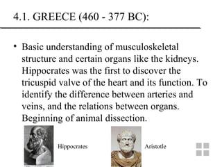 4.1. GREECE (460 - 377 BC):
• Basic understanding of musculoskeletal
structure and certain organs like the kidneys.
Hippocrates was the first to discover the
tricuspid valve of the heart and its function. To
identify the difference between arteries and
veins, and the relations between organs.
Beginning of animal dissection.
Hippocrates Aristotle
 