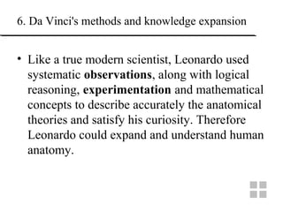 6. Da Vinci's methods and knowledge expansion
• Like a true modern scientist, Leonardo used
systematic observations, along with logical
reasoning, experimentation and mathematical
concepts to describe accurately the anatomical
theories and satisfy his curiosity. Therefore
Leonardo could expand and understand human
anatomy.
 
