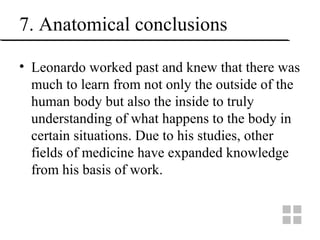 7. Anatomical conclusions
• Leonardo worked past and knew that there was
much to learn from not only the outside of the
human body but also the inside to truly
understanding of what happens to the body in
certain situations. Due to his studies, other
fields of medicine have expanded knowledge
from his basis of work.
 