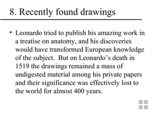 8. Recently found drawings
• Leonardo tried to publish his amazing work in
a treatise on anatomy, and his discoveries
would have transformed European knowledge
of the subject. But on Leonardo’s death in
1519 the drawings remained a mass of
undigested material among his private papers
and their significance was effectively lost to
the world for almost 400 years.
 