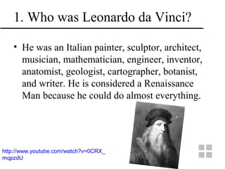 1. Who was Leonardo da Vinci?
• He was an Italian painter, sculptor, architect,
musician, mathematician, engineer, inventor,
anatomist, geologist, cartographer, botanist,
and writer. He is considered a Renaissance
Man because he could do almost everything.
http://www.youtube.com/watch?v=0CRX_
mqpzdU
 