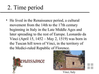 2. Time period
• He lived in the Renaissance period, a cultural
movement from the 14th to the 17th century
beginning in Italy in the Late Middle Ages and
later spreading to the rest of Europe. Leonardo da
Vinci (April 15, 1452 – May 2, 1519) was born in
the Tuscan hill town of Vinci, in the territory of
the Medici-ruled Republic of Florence.
Vinci, Italy
 