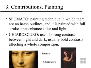 3. Contributions. Painting
• SFUMATO: painting technique in which there
are no harsh outlines, and it is painted with full
strokes that enhance color and light.
• CHIAROSCURO: use of strong contrasts
between light and dark, usually bold contrasts
affecting a whole composition.
-- Sfumato
Chiaroscuro--
 