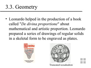 3.3. Geometry
• Leonardo helped in the production of a book
called "De divina proportione" about
mathematical and artistic proportion. Leonardo
prepared a series of drawings of regular solids
in a skeletal form to be engraved as plates.
Truncated icosahedron
 