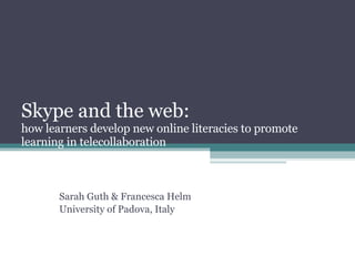 Skype and the web:  how learners develop new online literacies to promote learning in telecollaboration Sarah Guth & Francesca Helm University of Padova, Italy 
