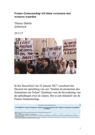 Franse Gemeenschap wil islam verzoenen met
westerse waarden
Thierry Debels
@thierryd
25/1/17
In het Staatsblad van 25 januari 2017 verscheen het
Decreet tot oprichting van een "Institut de promotion des
formations sur l'islam" (Instituut voor de bevordering van
de opleidingen over de islam). Het is een initiatief van de
Franse Gemeenschap.
1
 