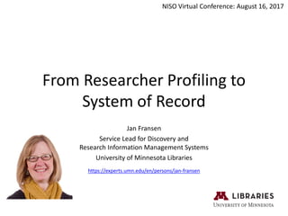 From Researcher Profiling to
System of Record
Jan Fransen
Service Lead for Discovery and
Research Information Management Systems
University of Minnesota Libraries
NISO Virtual Conference: August 16, 2017
https://experts.umn.edu/en/persons/jan-fransen
 