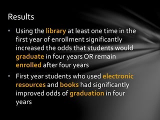• Using the library at least one time in the
first year of enrollment significantly
increased the odds that students would
graduate in four years OR remain
enrolled after four years
• First year students who used electronic
resources and books had significantly
improved odds of graduation in four
years
Results
 