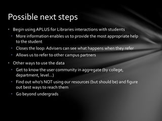 • Begin using APLUS for Libraries interactions with students
• More information enables us to provide the most appropriate help
to the student
• Closes the loop:Advisers can see what happens when they refer
• Allows us to refer to other campus partners
• Other ways to use the data
• Get to know the user community in aggregate (by college,
department, level…)
• Find out who’s NOT using our resources (but should be) and figure
out best ways to reach them
• Go beyond undergrads
Possible next steps
 