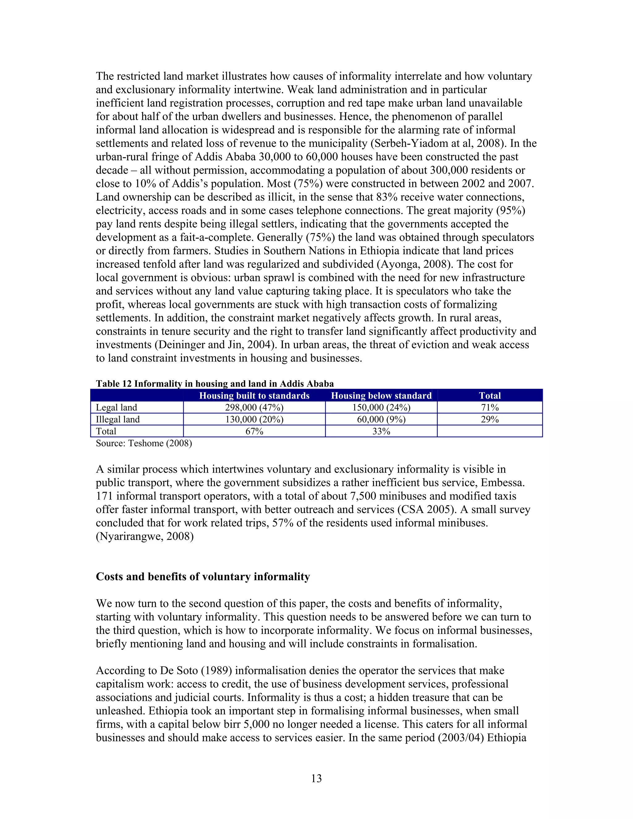 The restricted land market illustrates how causes of informality interrelate and how voluntary
and exclusionary informality intertwine. Weak land administration and in particular
inefficient land registration processes, corruption and red tape make urban land unavailable
for about half of the urban dwellers and businesses. Hence, the phenomenon of parallel
informal land allocation is widespread and is responsible for the alarming rate of informal
settlements and related loss of revenue to the municipality (Serbeh-Yiadom at al, 2008). In the
urban-rural fringe of Addis Ababa 30,000 to 60,000 houses have been constructed the past
decade – all without permission, accommodating a population of about 300,000 residents or
close to 10% of Addis’s population. Most (75%) were constructed in between 2002 and 2007.
Land ownership can be described as illicit, in the sense that 83% receive water connections,
electricity, access roads and in some cases telephone connections. The great majority (95%)
pay land rents despite being illegal settlers, indicating that the governments accepted the
development as a fait-a-complete. Generally (75%) the land was obtained through speculators
or directly from farmers. Studies in Southern Nations in Ethiopia indicate that land prices
increased tenfold after land was regularized and subdivided (Ayonga, 2008). The cost for
local government is obvious: urban sprawl is combined with the need for new infrastructure
and services without any land value capturing taking place. It is speculators who take the
profit, whereas local governments are stuck with high transaction costs of formalizing
settlements. In addition, the constraint market negatively affects growth. In rural areas,
constraints in tenure security and the right to transfer land significantly affect productivity and
investments (Deininger and Jin, 2004). In urban areas, the threat of eviction and weak access
to land constraint investments in housing and businesses.

Table 12 Informality in housing and land in Addis Ababa
                         Housing built to standards   Housing below standard         Total
Legal land                    298,000 (47%)               150,000 (24%)              71%
Illegal land                  130,000 (20%)                60,000 (9%)               29%
Total                              67%                         33%
Source: Teshome (2008)

A similar process which intertwines voluntary and exclusionary informality is visible in
public transport, where the government subsidizes a rather inefficient bus service, Embessa.
171 informal transport operators, with a total of about 7,500 minibuses and modified taxis
offer faster informal transport, with better outreach and services (CSA 2005). A small survey
concluded that for work related trips, 57% of the residents used informal minibuses.
(Nyarirangwe, 2008)


Costs and benefits of voluntary informality

We now turn to the second question of this paper, the costs and benefits of informality,
starting with voluntary informality. This question needs to be answered before we can turn to
the third question, which is how to incorporate informality. We focus on informal businesses,
briefly mentioning land and housing and will include constraints in formalisation.

According to De Soto (1989) informalisation denies the operator the services that make
capitalism work: access to credit, the use of business development services, professional
associations and judicial courts. Informality is thus a cost; a hidden treasure that can be
unleashed. Ethiopia took an important step in formalising informal businesses, when small
firms, with a capital below birr 5,000 no longer needed a license. This caters for all informal
businesses and should make access to services easier. In the same period (2003/04) Ethiopia


                                                13
 