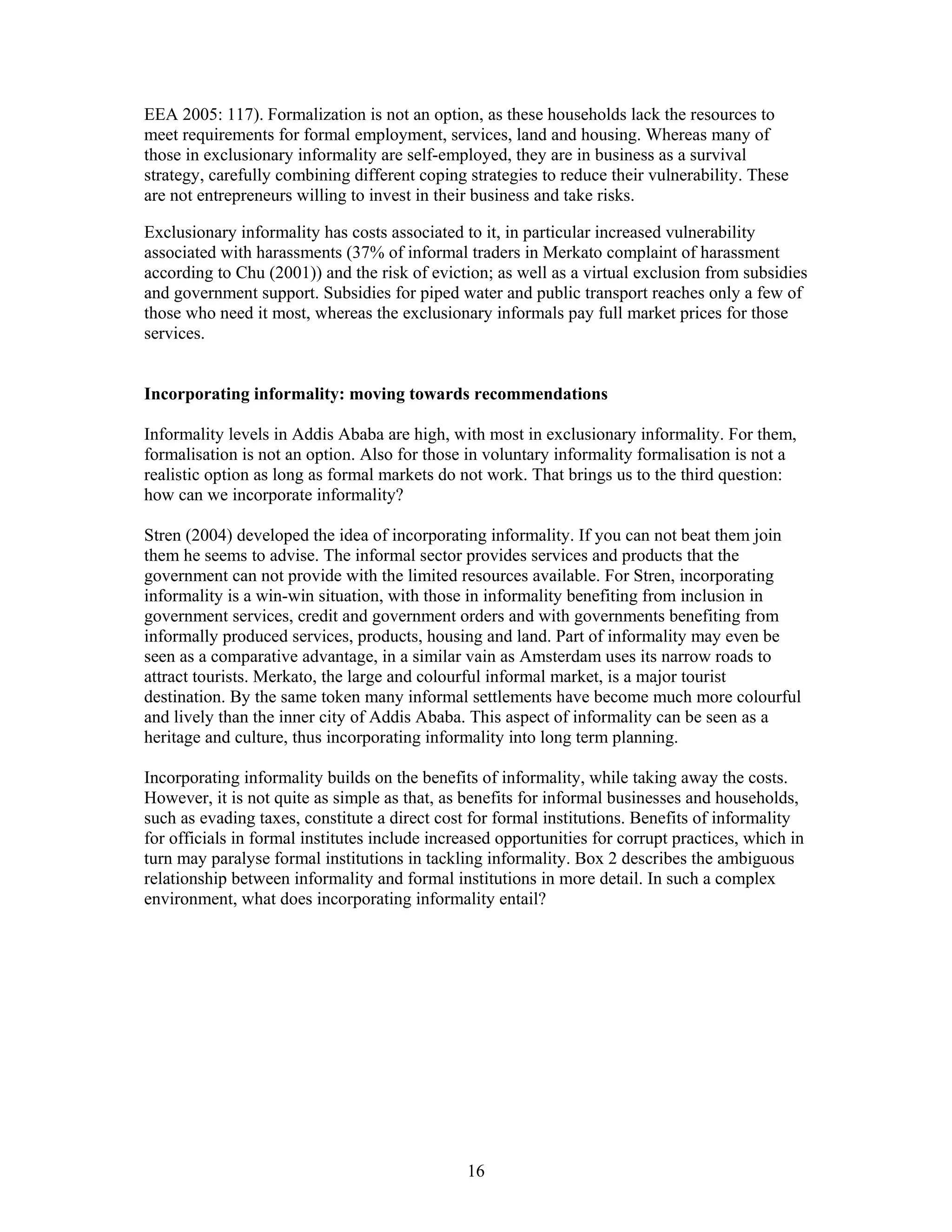 EEA 2005: 117). Formalization is not an option, as these households lack the resources to
meet requirements for formal employment, services, land and housing. Whereas many of
those in exclusionary informality are self-employed, they are in business as a survival
strategy, carefully combining different coping strategies to reduce their vulnerability. These
are not entrepreneurs willing to invest in their business and take risks.

Exclusionary informality has costs associated to it, in particular increased vulnerability
associated with harassments (37% of informal traders in Merkato complaint of harassment
according to Chu (2001)) and the risk of eviction; as well as a virtual exclusion from subsidies
and government support. Subsidies for piped water and public transport reaches only a few of
those who need it most, whereas the exclusionary informals pay full market prices for those
services.


Incorporating informality: moving towards recommendations

Informality levels in Addis Ababa are high, with most in exclusionary informality. For them,
formalisation is not an option. Also for those in voluntary informality formalisation is not a
realistic option as long as formal markets do not work. That brings us to the third question:
how can we incorporate informality?

Stren (2004) developed the idea of incorporating informality. If you can not beat them join
them he seems to advise. The informal sector provides services and products that the
government can not provide with the limited resources available. For Stren, incorporating
informality is a win-win situation, with those in informality benefiting from inclusion in
government services, credit and government orders and with governments benefiting from
informally produced services, products, housing and land. Part of informality may even be
seen as a comparative advantage, in a similar vain as Amsterdam uses its narrow roads to
attract tourists. Merkato, the large and colourful informal market, is a major tourist
destination. By the same token many informal settlements have become much more colourful
and lively than the inner city of Addis Ababa. This aspect of informality can be seen as a
heritage and culture, thus incorporating informality into long term planning.

Incorporating informality builds on the benefits of informality, while taking away the costs.
However, it is not quite as simple as that, as benefits for informal businesses and households,
such as evading taxes, constitute a direct cost for formal institutions. Benefits of informality
for officials in formal institutes include increased opportunities for corrupt practices, which in
turn may paralyse formal institutions in tackling informality. Box 2 describes the ambiguous
relationship between informality and formal institutions in more detail. In such a complex
environment, what does incorporating informality entail?




                                               16
 