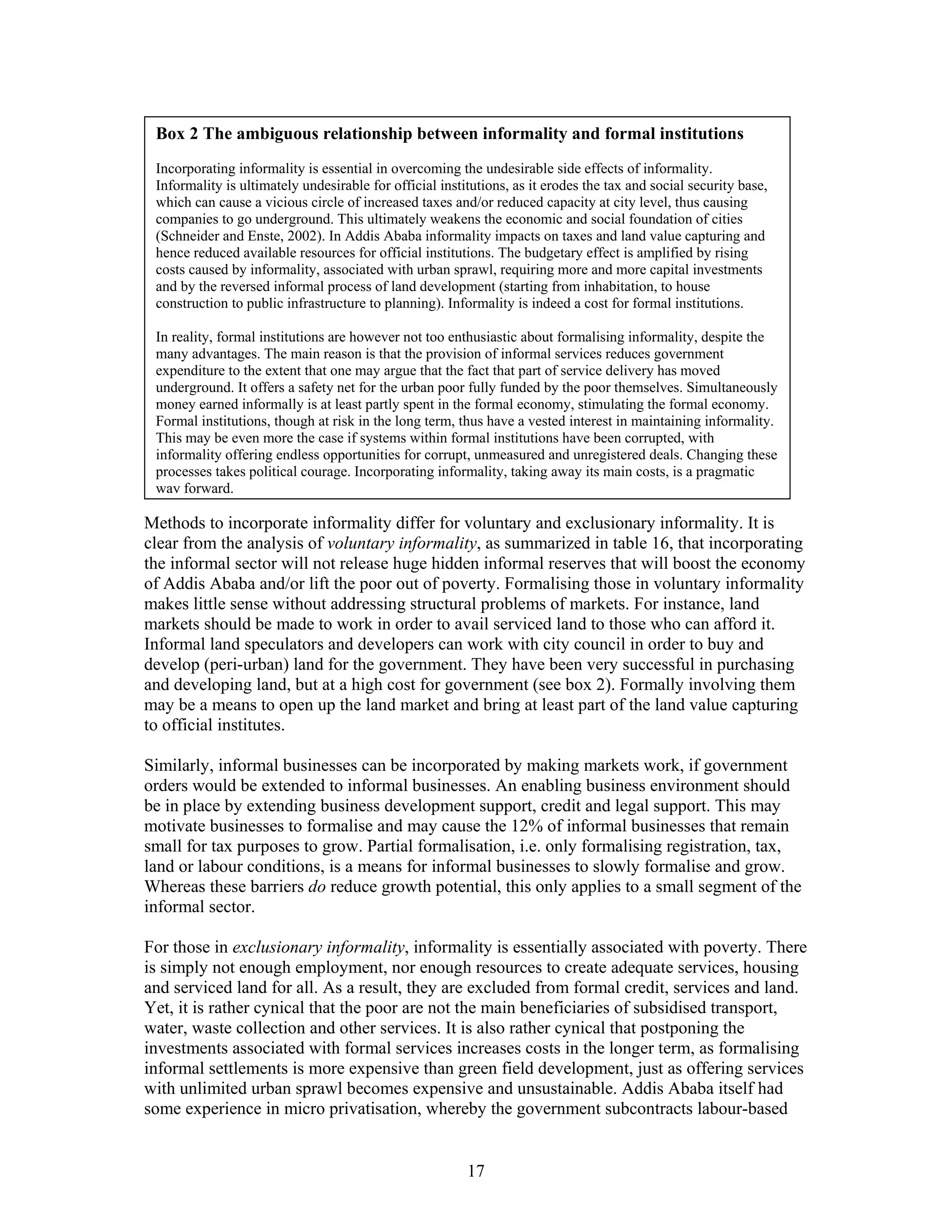 Box 2 The ambiguous relationship between informality and formal institutions
 Incorporating informality is essential in overcoming the undesirable side effects of informality.
 Informality is ultimately undesirable for official institutions, as it erodes the tax and social security base,
 which can cause a vicious circle of increased taxes and/or reduced capacity at city level, thus causing
 companies to go underground. This ultimately weakens the economic and social foundation of cities
 (Schneider and Enste, 2002). In Addis Ababa informality impacts on taxes and land value capturing and
 hence reduced available resources for official institutions. The budgetary effect is amplified by rising
 costs caused by informality, associated with urban sprawl, requiring more and more capital investments
 and by the reversed informal process of land development (starting from inhabitation, to house
 construction to public infrastructure to planning). Informality is indeed a cost for formal institutions.

 In reality, formal institutions are however not too enthusiastic about formalising informality, despite the
 many advantages. The main reason is that the provision of informal services reduces government
 expenditure to the extent that one may argue that the fact that part of service delivery has moved
 underground. It offers a safety net for the urban poor fully funded by the poor themselves. Simultaneously
 money earned informally is at least partly spent in the formal economy, stimulating the formal economy.
 Formal institutions, though at risk in the long term, thus have a vested interest in maintaining informality.
 This may be even more the case if systems within formal institutions have been corrupted, with
 informality offering endless opportunities for corrupt, unmeasured and unregistered deals. Changing these
 processes takes political courage. Incorporating informality, taking away its main costs, is a pragmatic
 way forward.

Methods to incorporate informality differ for voluntary and exclusionary informality. It is
clear from the analysis of voluntary informality, as summarized in table 16, that incorporating
the informal sector will not release huge hidden informal reserves that will boost the economy
of Addis Ababa and/or lift the poor out of poverty. Formalising those in voluntary informality
makes little sense without addressing structural problems of markets. For instance, land
markets should be made to work in order to avail serviced land to those who can afford it.
Informal land speculators and developers can work with city council in order to buy and
develop (peri-urban) land for the government. They have been very successful in purchasing
and developing land, but at a high cost for government (see box 2). Formally involving them
may be a means to open up the land market and bring at least part of the land value capturing
to official institutes.

Similarly, informal businesses can be incorporated by making markets work, if government
orders would be extended to informal businesses. An enabling business environment should
be in place by extending business development support, credit and legal support. This may
motivate businesses to formalise and may cause the 12% of informal businesses that remain
small for tax purposes to grow. Partial formalisation, i.e. only formalising registration, tax,
land or labour conditions, is a means for informal businesses to slowly formalise and grow.
Whereas these barriers do reduce growth potential, this only applies to a small segment of the
informal sector.

For those in exclusionary informality, informality is essentially associated with poverty. There
is simply not enough employment, nor enough resources to create adequate services, housing
and serviced land for all. As a result, they are excluded from formal credit, services and land.
Yet, it is rather cynical that the poor are not the main beneficiaries of subsidised transport,
water, waste collection and other services. It is also rather cynical that postponing the
investments associated with formal services increases costs in the longer term, as formalising
informal settlements is more expensive than green field development, just as offering services
with unlimited urban sprawl becomes expensive and unsustainable. Addis Ababa itself had
some experience in micro privatisation, whereby the government subcontracts labour-based


                                                         17
 