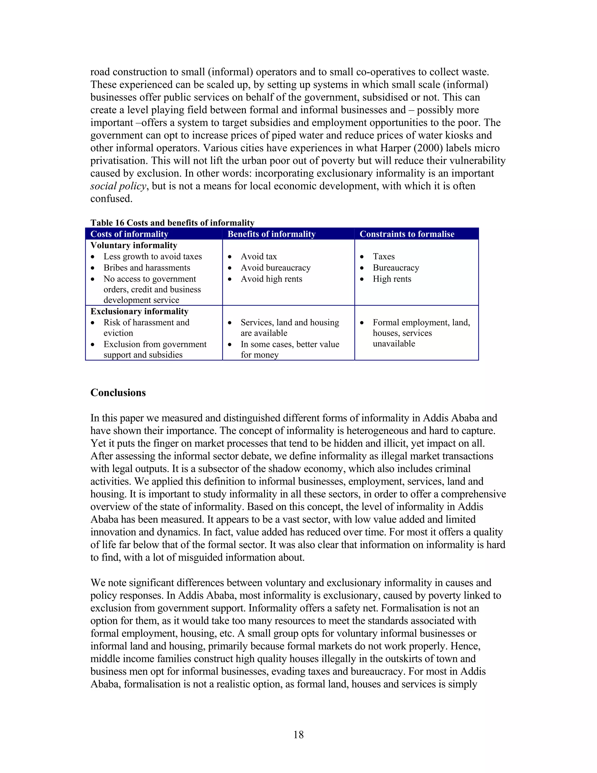 road construction to small (informal) operators and to small co-operatives to collect waste.
These experienced can be scaled up, by setting up systems in which small scale (informal)
businesses offer public services on behalf of the government, subsidised or not. This can
create a level playing field between formal and informal businesses and – possibly more
important –offers a system to target subsidies and employment opportunities to the poor. The
government can opt to increase prices of piped water and reduce prices of water kiosks and
other informal operators. Various cities have experiences in what Harper (2000) labels micro
privatisation. This will not lift the urban poor out of poverty but will reduce their vulnerability
caused by exclusion. In other words: incorporating exclusionary informality is an important
social policy, but is not a means for local economic development, with which it is often
confused.

Table 16 Costs and benefits of informality
Costs of informality                Benefits of informality         Constraints to formalise
Voluntary informality
• Less growth to avoid taxes        • Avoid tax                     • Taxes
• Bribes and harassments            • Avoid bureaucracy             • Bureaucracy
• No access to government           • Avoid high rents              • High rents
   orders, credit and business
   development service
Exclusionary informality
• Risk of harassment and            • Services, land and housing    • Formal employment, land,
   eviction                            are available                  houses, services
• Exclusion from government         • In some cases, better value     unavailable
   support and subsidies               for money



Conclusions

In this paper we measured and distinguished different forms of informality in Addis Ababa and
have shown their importance. The concept of informality is heterogeneous and hard to capture.
Yet it puts the finger on market processes that tend to be hidden and illicit, yet impact on all.
After assessing the informal sector debate, we define informality as illegal market transactions
with legal outputs. It is a subsector of the shadow economy, which also includes criminal
activities. We applied this definition to informal businesses, employment, services, land and
housing. It is important to study informality in all these sectors, in order to offer a comprehensive
overview of the state of informality. Based on this concept, the level of informality in Addis
Ababa has been measured. It appears to be a vast sector, with low value added and limited
innovation and dynamics. In fact, value added has reduced over time. For most it offers a quality
of life far below that of the formal sector. It was also clear that information on informality is hard
to find, with a lot of misguided information about.

We note significant differences between voluntary and exclusionary informality in causes and
policy responses. In Addis Ababa, most informality is exclusionary, caused by poverty linked to
exclusion from government support. Informality offers a safety net. Formalisation is not an
option for them, as it would take too many resources to meet the standards associated with
formal employment, housing, etc. A small group opts for voluntary informal businesses or
informal land and housing, primarily because formal markets do not work properly. Hence,
middle income families construct high quality houses illegally in the outskirts of town and
business men opt for informal businesses, evading taxes and bureaucracy. For most in Addis
Ababa, formalisation is not a realistic option, as formal land, houses and services is simply



                                                    18
 