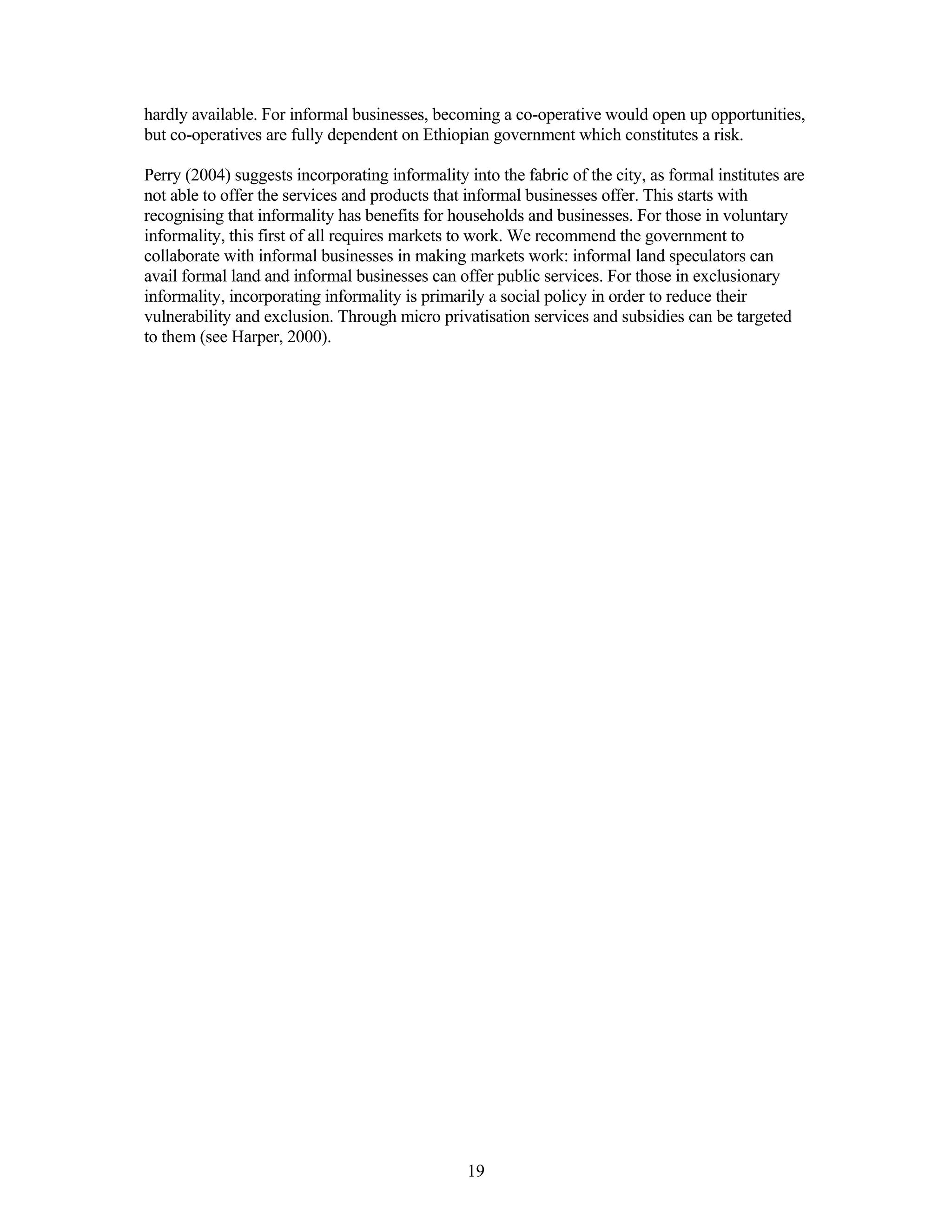 hardly available. For informal businesses, becoming a co-operative would open up opportunities,
but co-operatives are fully dependent on Ethiopian government which constitutes a risk.

Perry (2004) suggests incorporating informality into the fabric of the city, as formal institutes are
not able to offer the services and products that informal businesses offer. This starts with
recognising that informality has benefits for households and businesses. For those in voluntary
informality, this first of all requires markets to work. We recommend the government to
collaborate with informal businesses in making markets work: informal land speculators can
avail formal land and informal businesses can offer public services. For those in exclusionary
informality, incorporating informality is primarily a social policy in order to reduce their
vulnerability and exclusion. Through micro privatisation services and subsidies can be targeted
to them (see Harper, 2000).




                                                 19
 