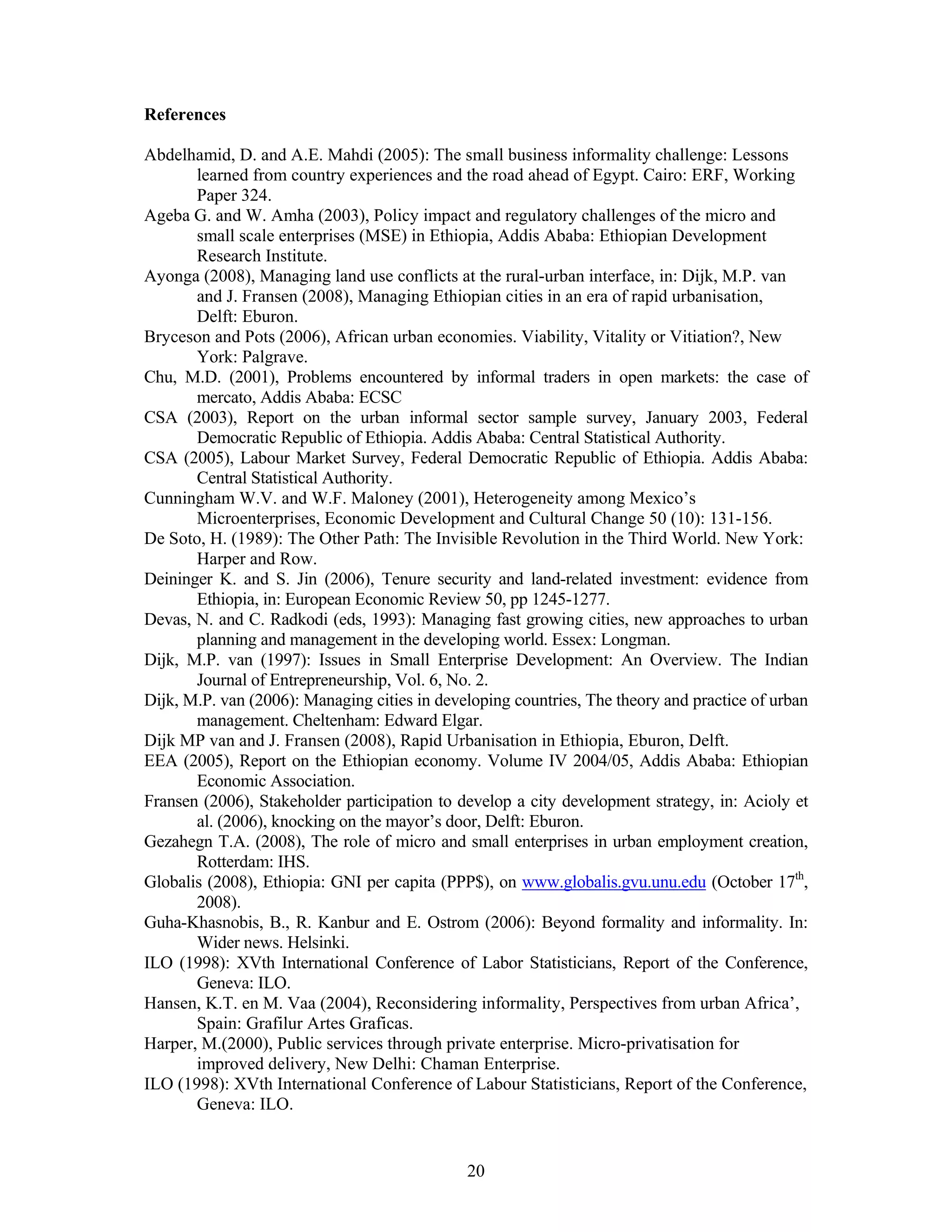 References

Abdelhamid, D. and A.E. Mahdi (2005): The small business informality challenge: Lessons
       learned from country experiences and the road ahead of Egypt. Cairo: ERF, Working
       Paper 324.
Ageba G. and W. Amha (2003), Policy impact and regulatory challenges of the micro and
       small scale enterprises (MSE) in Ethiopia, Addis Ababa: Ethiopian Development
       Research Institute.
Ayonga (2008), Managing land use conflicts at the rural-urban interface, in: Dijk, M.P. van
       and J. Fransen (2008), Managing Ethiopian cities in an era of rapid urbanisation,
       Delft: Eburon.
Bryceson and Pots (2006), African urban economies. Viability, Vitality or Vitiation?, New
       York: Palgrave.
Chu, M.D. (2001), Problems encountered by informal traders in open markets: the case of
       mercato, Addis Ababa: ECSC
CSA (2003), Report on the urban informal sector sample survey, January 2003, Federal
       Democratic Republic of Ethiopia. Addis Ababa: Central Statistical Authority.
CSA (2005), Labour Market Survey, Federal Democratic Republic of Ethiopia. Addis Ababa:
       Central Statistical Authority.
Cunningham W.V. and W.F. Maloney (2001), Heterogeneity among Mexico’s
       Microenterprises, Economic Development and Cultural Change 50 (10): 131-156.
De Soto, H. (1989): The Other Path: The Invisible Revolution in the Third World. New York:
       Harper and Row.
Deininger K. and S. Jin (2006), Tenure security and land-related investment: evidence from
       Ethiopia, in: European Economic Review 50, pp 1245-1277.
Devas, N. and C. Radkodi (eds, 1993): Managing fast growing cities, new approaches to urban
       planning and management in the developing world. Essex: Longman.
Dijk, M.P. van (1997): Issues in Small Enterprise Development: An Overview. The Indian
       Journal of Entrepreneurship, Vol. 6, No. 2.
Dijk, M.P. van (2006): Managing cities in developing countries, The theory and practice of urban
       management. Cheltenham: Edward Elgar.
Dijk MP van and J. Fransen (2008), Rapid Urbanisation in Ethiopia, Eburon, Delft.
EEA (2005), Report on the Ethiopian economy. Volume IV 2004/05, Addis Ababa: Ethiopian
       Economic Association.
Fransen (2006), Stakeholder participation to develop a city development strategy, in: Acioly et
       al. (2006), knocking on the mayor’s door, Delft: Eburon.
Gezahegn T.A. (2008), The role of micro and small enterprises in urban employment creation,
       Rotterdam: IHS.
Globalis (2008), Ethiopia: GNI per capita (PPP$), on www.globalis.gvu.unu.edu (October 17th,
       2008).
Guha-Khasnobis, B., R. Kanbur and E. Ostrom (2006): Beyond formality and informality. In:
       Wider news. Helsinki.
ILO (1998): XVth International Conference of Labor Statisticians, Report of the Conference,
       Geneva: ILO.
Hansen, K.T. en M. Vaa (2004), Reconsidering informality, Perspectives from urban Africa’,
       Spain: Grafilur Artes Graficas.
Harper, M.(2000), Public services through private enterprise. Micro-privatisation for
       improved delivery, New Delhi: Chaman Enterprise.
ILO (1998): XVth International Conference of Labour Statisticians, Report of the Conference,
       Geneva: ILO.


                                              20
 