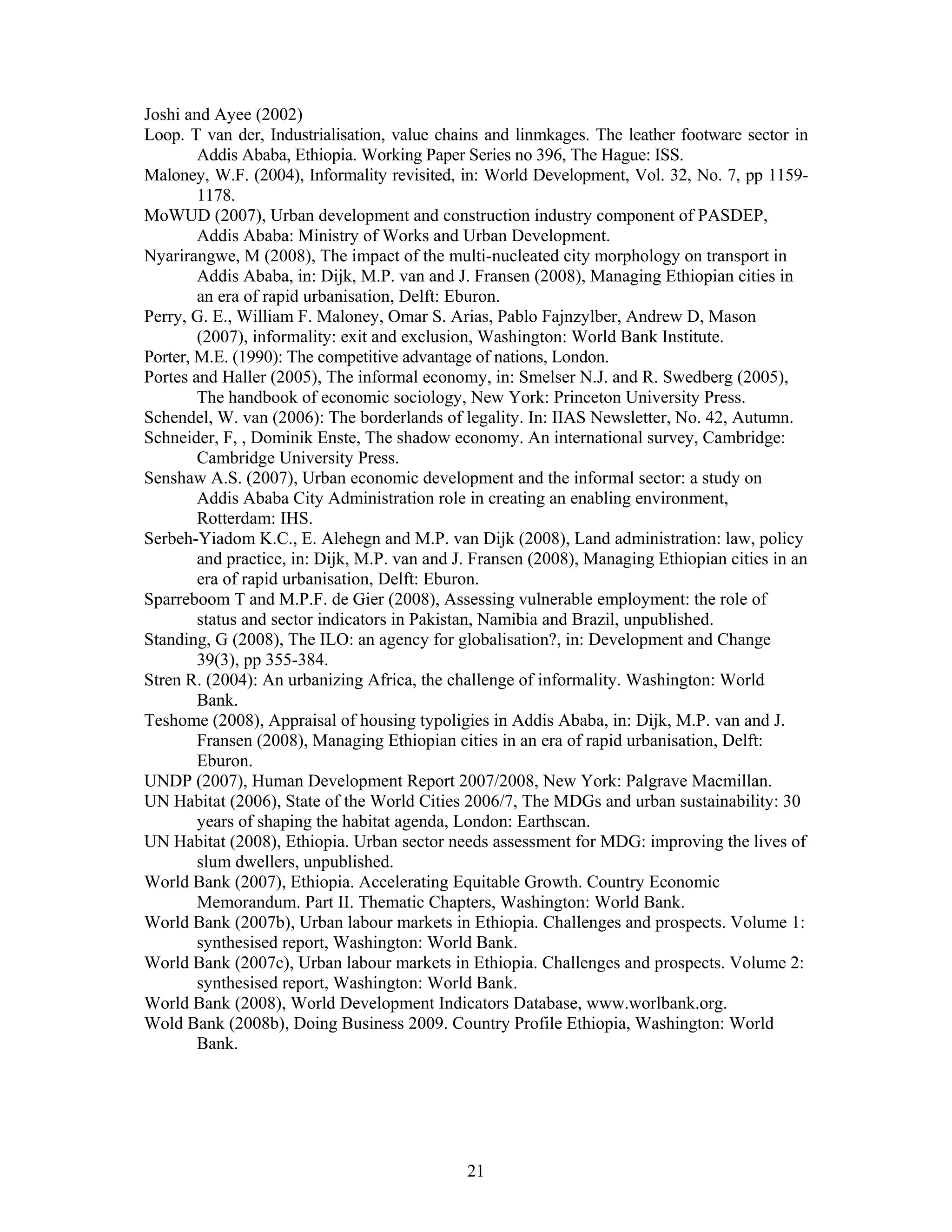 Joshi and Ayee (2002)
Loop. T van der, Industrialisation, value chains and linmkages. The leather footware sector in
        Addis Ababa, Ethiopia. Working Paper Series no 396, The Hague: ISS.
Maloney, W.F. (2004), Informality revisited, in: World Development, Vol. 32, No. 7, pp 1159-
        1178.
MoWUD (2007), Urban development and construction industry component of PASDEP,
        Addis Ababa: Ministry of Works and Urban Development.
Nyarirangwe, M (2008), The impact of the multi-nucleated city morphology on transport in
        Addis Ababa, in: Dijk, M.P. van and J. Fransen (2008), Managing Ethiopian cities in
        an era of rapid urbanisation, Delft: Eburon.
Perry, G. E., William F. Maloney, Omar S. Arias, Pablo Fajnzylber, Andrew D, Mason
        (2007), informality: exit and exclusion, Washington: World Bank Institute.
Porter, M.E. (1990): The competitive advantage of nations, London.
Portes and Haller (2005), The informal economy, in: Smelser N.J. and R. Swedberg (2005),
        The handbook of economic sociology, New York: Princeton University Press.
Schendel, W. van (2006): The borderlands of legality. In: IIAS Newsletter, No. 42, Autumn.
Schneider, F, , Dominik Enste, The shadow economy. An international survey, Cambridge:
        Cambridge University Press.
Senshaw A.S. (2007), Urban economic development and the informal sector: a study on
        Addis Ababa City Administration role in creating an enabling environment,
        Rotterdam: IHS.
Serbeh-Yiadom K.C., E. Alehegn and M.P. van Dijk (2008), Land administration: law, policy
        and practice, in: Dijk, M.P. van and J. Fransen (2008), Managing Ethiopian cities in an
        era of rapid urbanisation, Delft: Eburon.
Sparreboom T and M.P.F. de Gier (2008), Assessing vulnerable employment: the role of
        status and sector indicators in Pakistan, Namibia and Brazil, unpublished.
Standing, G (2008), The ILO: an agency for globalisation?, in: Development and Change
        39(3), pp 355-384.
Stren R. (2004): An urbanizing Africa, the challenge of informality. Washington: World
        Bank.
Teshome (2008), Appraisal of housing typoligies in Addis Ababa, in: Dijk, M.P. van and J.
        Fransen (2008), Managing Ethiopian cities in an era of rapid urbanisation, Delft:
        Eburon.
UNDP (2007), Human Development Report 2007/2008, New York: Palgrave Macmillan.
UN Habitat (2006), State of the World Cities 2006/7, The MDGs and urban sustainability: 30
        years of shaping the habitat agenda, London: Earthscan.
UN Habitat (2008), Ethiopia. Urban sector needs assessment for MDG: improving the lives of
        slum dwellers, unpublished.
World Bank (2007), Ethiopia. Accelerating Equitable Growth. Country Economic
        Memorandum. Part II. Thematic Chapters, Washington: World Bank.
World Bank (2007b), Urban labour markets in Ethiopia. Challenges and prospects. Volume 1:
        synthesised report, Washington: World Bank.
World Bank (2007c), Urban labour markets in Ethiopia. Challenges and prospects. Volume 2:
        synthesised report, Washington: World Bank.
World Bank (2008), World Development Indicators Database, www.worlbank.org.
Wold Bank (2008b), Doing Business 2009. Country Profile Ethiopia, Washington: World
        Bank.




                                              21
 