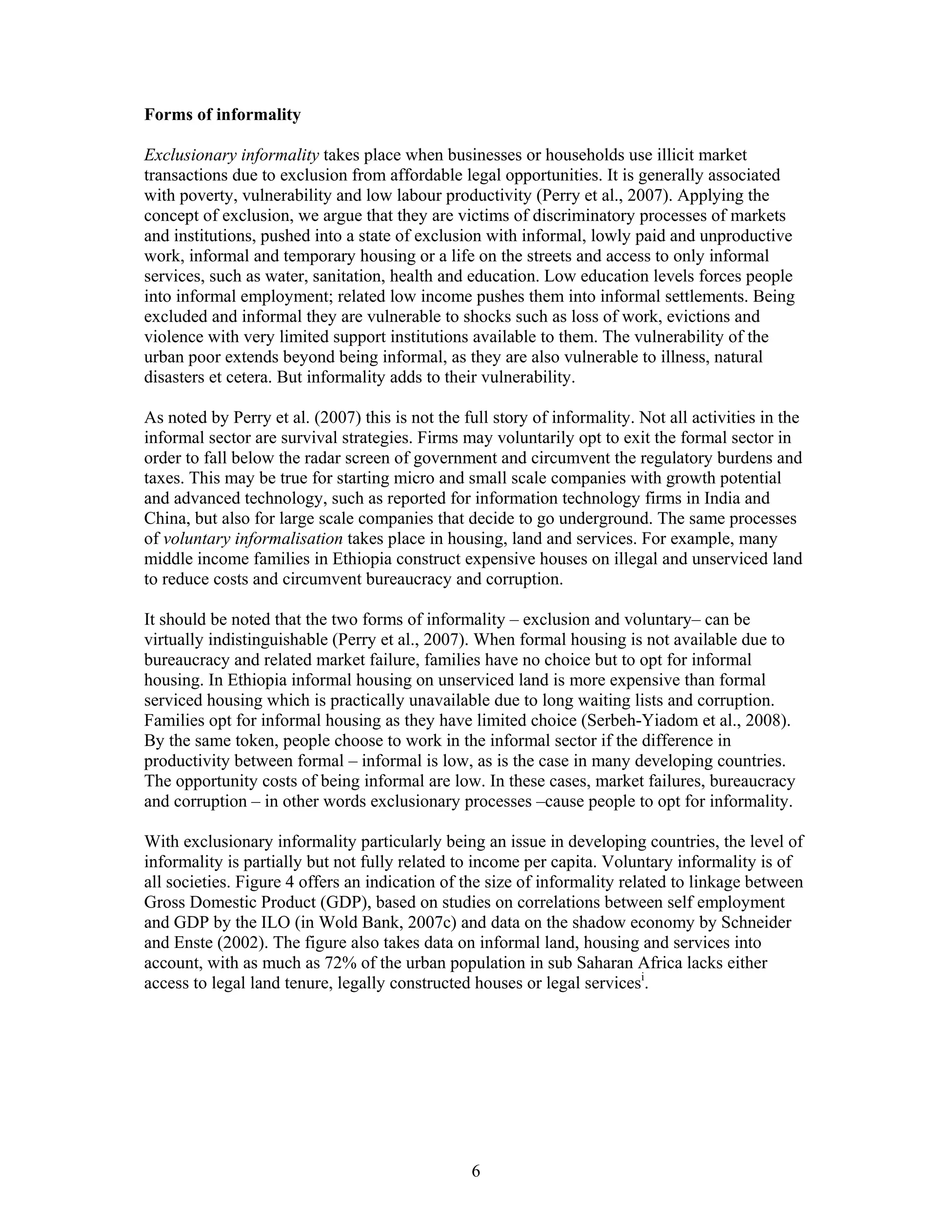 Forms of informality

Exclusionary informality takes place when businesses or households use illicit market
transactions due to exclusion from affordable legal opportunities. It is generally associated
with poverty, vulnerability and low labour productivity (Perry et al., 2007). Applying the
concept of exclusion, we argue that they are victims of discriminatory processes of markets
and institutions, pushed into a state of exclusion with informal, lowly paid and unproductive
work, informal and temporary housing or a life on the streets and access to only informal
services, such as water, sanitation, health and education. Low education levels forces people
into informal employment; related low income pushes them into informal settlements. Being
excluded and informal they are vulnerable to shocks such as loss of work, evictions and
violence with very limited support institutions available to them. The vulnerability of the
urban poor extends beyond being informal, as they are also vulnerable to illness, natural
disasters et cetera. But informality adds to their vulnerability.

As noted by Perry et al. (2007) this is not the full story of informality. Not all activities in the
informal sector are survival strategies. Firms may voluntarily opt to exit the formal sector in
order to fall below the radar screen of government and circumvent the regulatory burdens and
taxes. This may be true for starting micro and small scale companies with growth potential
and advanced technology, such as reported for information technology firms in India and
China, but also for large scale companies that decide to go underground. The same processes
of voluntary informalisation takes place in housing, land and services. For example, many
middle income families in Ethiopia construct expensive houses on illegal and unserviced land
to reduce costs and circumvent bureaucracy and corruption.

It should be noted that the two forms of informality – exclusion and voluntary– can be
virtually indistinguishable (Perry et al., 2007). When formal housing is not available due to
bureaucracy and related market failure, families have no choice but to opt for informal
housing. In Ethiopia informal housing on unserviced land is more expensive than formal
serviced housing which is practically unavailable due to long waiting lists and corruption.
Families opt for informal housing as they have limited choice (Serbeh-Yiadom et al., 2008).
By the same token, people choose to work in the informal sector if the difference in
productivity between formal – informal is low, as is the case in many developing countries.
The opportunity costs of being informal are low. In these cases, market failures, bureaucracy
and corruption – in other words exclusionary processes –cause people to opt for informality.

With exclusionary informality particularly being an issue in developing countries, the level of
informality is partially but not fully related to income per capita. Voluntary informality is of
all societies. Figure 4 offers an indication of the size of informality related to linkage between
Gross Domestic Product (GDP), based on studies on correlations between self employment
and GDP by the ILO (in Wold Bank, 2007c) and data on the shadow economy by Schneider
and Enste (2002). The figure also takes data on informal land, housing and services into
account, with as much as 72% of the urban population in sub Saharan Africa lacks either
access to legal land tenure, legally constructed houses or legal servicesi.




                                                 6
 
