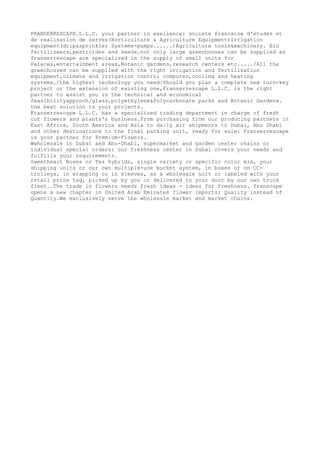 FRANSERRESCAPE.L.L.C. your partner in exellence: societe francaise d'etudes et
de realisation de serres(Horticulture & Agriculture Equipment)Irrigation
equipment(drip&sprinkler Systems-pumps......)Agriculture tools&machinery. Bio
fertilizeers,pesticides and seeds.not only large greenhouses can be supplied as
franserrescape are specialized in the supply of small units for
Palaces,entertainment areas,Botanic gardens,research centers etc...../All the
greenhouses can be supplied with the right irrigation and fertilization
equipment,climate and irrigation control computer,cooling and heating
systems./the highest technology you need/Should you plan a complete new turn-key
project or the extension of existing one,Franserrescape L.L.C. is the right
partner to assist you in the technical and economical
feasibilityapproch/glass,polyethylene&Polycarbonate parks and Botanic Gardens.
the best solution to your projects.
Franserrescape L.L.C. has a specialized trading department in charge of fresh
cut flowers and plants's business.From purchasing from our producing partners in
East Africa, South America and Asia to daily air shipments to Dubai, Abu Dhabi
and other destinations to the final packing unit, ready for sale: Franserrescape
is your partner for Premium-Flowers.
Wwholesale in Dubai and Abu-Dhabi, supermarket and garden center chains or
individual special orders: our freshness center in Dubai covers your needs and
fulfills your requirements.
Sweetheart Roses or Tea hybrids, single variety or specific color mix, your
shipping units or our own multiple-use bucket system, in boxes or on CC-
trolleys, in wrapping or in sleeves, as a wholesale unit or labeled with your
retail price tag, picked up by you or delivered to your door by our own truck
fleet..The trade in flowers needs fresh ideas - ideas for freshness. franscape
opens a new chapter in United Arab Emirates flower imports: Quality instead of
Quantity.We exclusively serve the wholesale market and market chains.
 