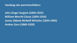 Vandaag vier portretschilders:
John Singer Sargent (1856-1925)
William Merritt Chase (1859-1916)
James Abbott McNeill Whistler (1834-1903)
Andres Zorn (1860-1920)
 