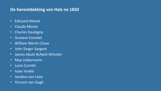 De herontdekking van Hals na 1850
• Edouard Manet
• Claude Monet
• Charles Daubigny
• Gustave Courbet
• William Meritt Chase
• John Singer Sargent
• James Abott NcNeill Whistler
• Max Liebermann
• Lovis Corinth
• Isaac Israëls
• Jacobus van Looy
• Vincent van Gogh
 