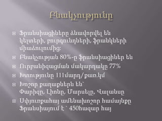  Ֆրանսիացիները ձևավորվել են
կելտերի, բուրգունդների, ֆրանկների
միաձուլումից:
 Բնակչության 80%-ը ֆրանսիացիներ են
 Ուրբանիզացման մակարդակը 77%
 Խտությունը 111մարդ/քառ.կմ
 Խոշոր քաղաքներն են`
Փարիզը, Լիոնը, Մարսելը, Վալանսը
 Սփյուռքահայ ամենախոշոր համայնքը
Ֆրանսիայում է ` 450հազար հայ
 