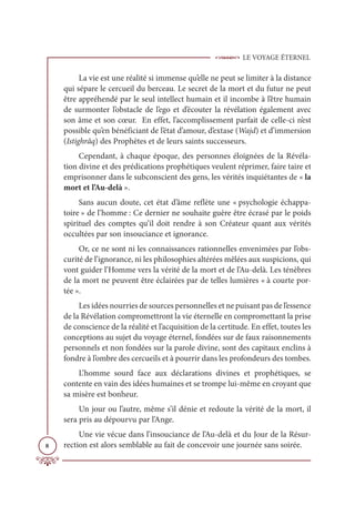 LE VOYAGE ÉTERNEL
8
La vie est une réalité si immense qu’elle ne peut se limiter à la distance
qui sépare le cercueil du berceau. Le secret de la mort et du futur ne peut
être appréhendé par le seul intellect humain et il incombe à l’être humain
de surmonter l’obstacle de l’ego et d’écouter la révélation également avec
son âme et son cœur. En effet, l’accomplissement parfait de celle-ci n’est
possible qu’en bénéficiant de l’état d’amour, d’extase (Wajd) et d’immersion
(Istighrâq) des Prophètes et de leurs saints successeurs.
Cependant, à chaque époque, des personnes éloignées de la Révéla-
tion divine et des prédications prophétiques veulent réprimer, faire taire et
emprisonner dans le subconscient des gens, les vérités inquiétantes de « la
mort et l’Au-delà ».
Sans aucun doute, cet état d’âme reflète une « psychologie échappa-
toire » de l’homme : Ce dernier ne souhaite guère être écrasé par le poids
spirituel des comptes qu’il doit rendre à son Créateur quant aux vérités
occultées par son insouciance et ignorance.
Or, ce ne sont ni les connaissances rationnelles envenimées par l’obs-
curité de l’ignorance, ni les philosophies altérées mêlées aux suspicions, qui
vont guider l’Homme vers la vérité de la mort et de l’Au-delà. Les ténèbres
de la mort ne peuvent être éclairées par de telles lumières « à courte por-
tée ».
Les idées nourries de sources personnelles et ne puisant pas de l’essence
de la Révélation compromettront la vie éternelle en compromettant la prise
de conscience de la réalité et l’acquisition de la certitude. En effet, toutes les
conceptions au sujet du voyage éternel, fondées sur de faux raisonnements
personnels et non fondées sur la parole divine, sont des capitaux enclins à
fondre à l’ombre des cercueils et à pourrir dans les profondeurs des tombes.
L’homme sourd face aux déclarations divines et prophétiques, se
contente en vain des idées humaines et se trompe lui-même en croyant que
sa misère est bonheur.
Un jour ou l’autre, même s’il dénie et redoute la vérité de la mort, il
sera pris au dépourvu par l’Ange.
Une vie vécue dans l’insouciance de l’Au-delà et du Jour de la Résur-
rection est alors semblable au fait de concevoir une journée sans soirée.
 
