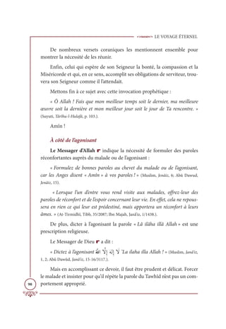 LE VOYAGE ÉTERNEL
98
De nombreux versets coraniques les mentionnent ensemble pour
montrer la nécessité de les réunir.
Enfin, celui qui espère de son Seigneur la bonté, la compassion et la
Miséricorde et qui, en ce sens, accomplit ses obligations de serviteur, trou-
vera son Seigneur comme il l’attendait.
Mettons fin à ce sujet avec cette invocation prophétique :
« Ô Allah ! Fais que mon meilleur temps soit le dernier, ma meilleure
œuvre soit la dernière et mon meilleur jour soit le jour de Ta rencontre. »
(Suyuti, Târîhu-l-Hulafâ, p. 103.).
Amîn !
À côté de l’agonisant
Le Messager d’Allah r indique la nécessité de formuler des paroles
réconfortantes auprès du malade ou de l’agonisant :
« Formulez de bonnes paroles au chevet du malade ou de l’agonisant,
car les Anges disent « Amîn » à vos paroles ! » (Muslim, Jenâiz, 6; Abû Dawud,
Jenâiz, 15).
« Lorsque l’un d’entre vous rend visite aux malades, offrez-leur des
paroles de réconfort et de l’espoir concernant leur vie. En effet, cela ne repous-
sera en rien ce qui leur est prédestiné, mais apportera un réconfort à leurs
âmes. » (At-Tirmidhî, Tibb, 35/2087; Ibn Majah, Janâ’iz, 1/1438.).
De plus, dicter à l’agonisant la parole « Lâ ilâha illâ Allah » est une
prescription religieuse.
Le Messager de Dieu r a dit :
« Dictez à l’agonisant
Ƈ ƪ
ųÒ ƪ
źƈÌƆįĤƈÌ Ɔ
ź ’La ilaha illa Allah ! » (Muslim, Janâ’iz,
1, 2; Abû Dawûd, Janâ’iz, 15-16/3117.).
Mais en accomplissant ce devoir, il faut être prudent et délicat. Forcer
le malade et insister pour qu’il répète la parole du Tawhîd n’est pas un com-
portement approprié.
 