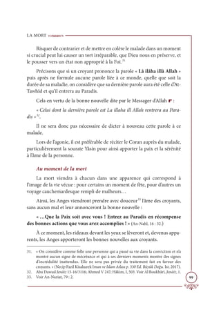 LA MORT
99
Risquer de contrarier et de mettre en colère le malade dans un moment
si crucial peut lui causer un tort irréparable, que Dieu nous en préserve, et
le pousser vers un état non approprié à la Foi.31
Précisons que si un croyant prononce la parole « Lâ ilâha illâ Allah »
puis après ne formule aucune parole liée à ce monde, quelle que soit la
durée de sa maladie, on considère que sa dernière parole aura été celle d’At-
Tawhîd et qu’il entrera au Paradis.
Cela en vertu de la bonne nouvelle dite par le Messager d’Allah r :
« Celui dont la dernière parole est La illaha ill Allah rentrera au Para-
dis »32
.
Il ne sera donc pas nécessaire de dicter à nouveau cette parole à ce
malade.
Lors de l’agonie, il est préférable de réciter le Coran auprès du malade,
particulièrement la sourate Yâsin pour ainsi apporter la paix et la sérénité
à l’âme de la personne.
Au moment de la mort
La mort viendra à chacun dans une apparence qui correspond à
l’image de la vie vécue : pour certains un moment de fête, pour d’autres un
voyage cauchemardesque rempli de malheurs…
Ainsi, les Anges viendront prendre avec douceur33
l’âme des croyants,
sans aucun mal et leur annonceront la bonne nouvelle :
« …Que la Paix soit avec vous ! Entrez au Paradis en récompense
des bonnes actions que vous avez accomplies ! » (An-Nahl, 16 : 32.)
À ce moment, les rideaux devant les yeux se lèveront et, devenus appa-
rents, les Anges apporteront les bonnes nouvelles aux croyants.
31. « On considère comme folle une personne qui a passé sa vie dans la conviction et n’a
montré aucun signe de mécréance et qui à ses derniers moments montre des signes
d’incrédulité inattendus. Elle ne sera pas privée du traitement fait en faveur des
croyants. » (Necip Fazil Kisakurek Iman ve Islam Atlası p. 330 Ed. Büyük Doğu. Ist. 2017).
32. Abu Dawud Jenâiz 15-16/3116; Ahmed V 247; Hâkim, I, 503. Voir Al Boukhârî, Jenâiz, 1.
33. Voir An-Naziat, 79 : 2.
 