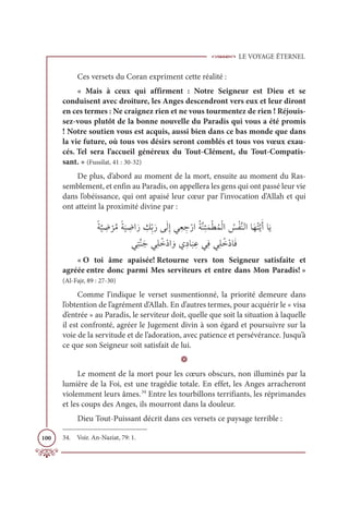 LE VOYAGE ÉTERNEL
100
Ces versets du Coran expriment cette réalité :
« Mais à ceux qui affirment : Notre Seigneur est Dieu et se
conduisent avec droiture, les Anges descendront vers eux et leur diront
en ces termes : Ne craignez rien et ne vous tourmentez de rien ! Réjouis-
sez-vous plutôt de la bonne nouvelle du Paradis qui vous a été promis
! Notre soutien vous est acquis, aussi bien dans ce bas monde que dans
la vie future, où tous vos désirs seront comblés et tous vos vœux exau-
cés. Tel sera l’accueil généreux du Tout-Clément, du Tout-Compatis-
sant. » (Fussilat, 41 : 30-32)
De plus, d’abord au moment de la mort, ensuite au moment du Ras-
semblement, et enfin au Paradis, on appellera les gens qui ont passé leur vie
dans l’obéissance, qui ont apaisé leur cœur par l’invocation d’Allah et qui
ont atteint la proximité divine par :
ƃÙ
ƪ
Ļ ƈ
Ą
Ž
óƪĨƃÙ
Ɔ
Ļ ƈ
ĄÒƆò ƈ
ğƈžÖƆòĵƆĤƈÌĹƈđ ƈ
äŽòÒƇÙƪĭƈÑƆĩŽĉƇĩŽĤÒ Ƈ
÷ŽęƪĭĤÒÓƆıƇÝƪĺƆÈÓƆĺ

ĹƈÝƪĭƆäĹƈĥƇìŽîÒ ƆĲĸƈîÓ
Ɔ
× ƈĐĹƈĘĹƈĥƇìŽîÓƆĘ
« O toi âme apaisée! Retourne vers ton Seigneur satisfaite et
agréée entre donc parmi Mes serviteurs et entre dans Mon Paradis! »
(Al-Fajr, 89 : 27-30)
Comme l’indique le verset susmentionné, la priorité demeure dans
l’obtention de l’agrément d’Allah. En d’autres termes, pour acquérir le « visa
d’entrée » au Paradis, le serviteur doit, quelle que soit la situation à laquelle
il est confronté, agréer le Jugement divin à son égard et poursuivre sur la
voie de la servitude et de l’adoration, avec patience et persévérance. Jusqu’à
ce que son Seigneur soit satisfait de lui.
D
Le moment de la mort pour les cœurs obscurs, non illuminés par la
lumière de la Foi, est une tragédie totale. En effet, les Anges arracheront
violemment leurs âmes.34
Entre les tourbillons terrifiants, les réprimandes
et les coups des Anges, ils mourront dans la douleur.
Dieu Tout-Puissant décrit dans ces versets ce paysage terrible :
34. Voir. An-Naziat, 79: 1.
 