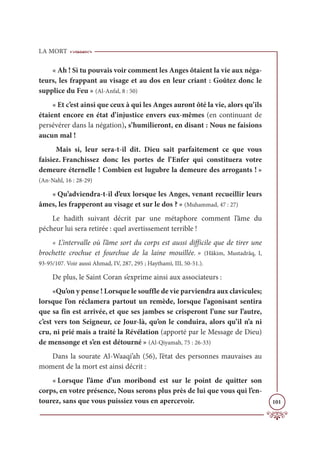 LA MORT
101
« Ah ! Si tu pouvais voir comment les Anges ôtaient la vie aux néga-
teurs, les frappant au visage et au dos en leur criant : Goûtez donc le
supplice du Feu » (Al-Anfal, 8 : 50)
« Et c’est ainsi que ceux à qui les Anges auront ôté la vie, alors qu’ils
étaient encore en état d’injustice envers eux-mêmes (en continuant de
persévérer dans la négation), s’humilieront, en disant : Nous ne faisions
aucun mal !
Mais si, leur sera-t-il dit. Dieu sait parfaitement ce que vous
faisiez. Franchissez donc les portes de l’Enfer qui constituera votre
demeure éternelle ! Combien est lugubre la demeure des arrogants ! »
(An-Nahl, 16 : 28-29)
« Qu’adviendra-t-il d’eux lorsque les Anges, venant recueillir leurs
âmes, les frapperont au visage et sur le dos ? » (Muhammad, 47 : 27)
Le hadith suivant décrit par une métaphore comment l’âme du
pécheur lui sera retirée : quel avertissement terrible !
« L’intervalle où l’âme sort du corps est aussi difficile que de tirer une
brochette crochue et fourchue de la laine mouillée. » (Hâkim, Mustadrâq, I,
93-95/107. Voir aussi Ahmad, IV, 287, 295 ; Haythamî, III, 50-51.).
De plus, le Saint Coran s’exprime ainsi aux associateurs :
«Qu’on y pense ! Lorsque le souffle de vie parviendra aux clavicules;
lorsque l’on réclamera partout un remède, lorsque l’agonisant sentira
que sa fin est arrivée, et que ses jambes se crisperont l’une sur l’autre,
c’est vers ton Seigneur, ce Jour-là, qu’on le conduira, alors qu’il n’a ni
cru, ni prié mais a traité la Révélation (apporté par le Message de Dieu)
de mensonge et s’en est détourné » (Al-Qiyamah, 75 : 26-33)
Dans la sourate Al-Waaqi’ah (56), l’état des personnes mauvaises au
moment de la mort est ainsi décrit :
« Lorsque l’âme d’un moribond est sur le point de quitter son
corps, en votre présence, Nous serons plus près de lui que vous qui l’en-
tourez, sans que vous puissiez vous en apercevoir.
 