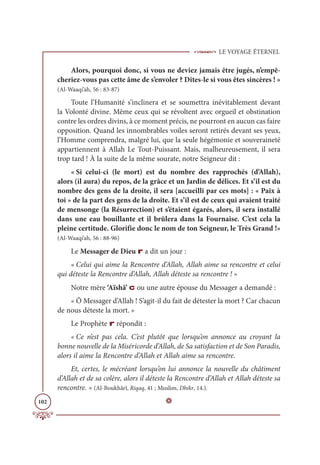 LE VOYAGE ÉTERNEL
102
Alors, pourquoi donc, si vous ne deviez jamais être jugés, n’empê-
cheriez-vous pas cette âme de s’envoler ? Dites-le si vous êtes sincères ! »
(Al-Waaqi’ah, 56 : 83-87)
Toute l’Humanité s’inclinera et se soumettra inévitablement devant
la Volonté divine. Même ceux qui se révoltent avec orgueil et obstination
contre les ordres divins, à ce moment précis, ne pourront en aucun cas faire
opposition. Quand les innombrables voiles seront retirés devant ses yeux,
l’Homme comprendra, malgré lui, que la seule hégémonie et souveraineté
appartiennent à Allah Le Tout-Puissant. Mais, malheureusement, il sera
trop tard ! À la suite de la même sourate, notre Seigneur dit :
« Si celui-ci (le mort) est du nombre des rapprochés (d’Allah),
alors (il aura) du repos, de la grâce et un Jardin de délices. Et s’il est du
nombre des gens de la droite, il sera [accueilli par ces mots] : « Paix à
toi » de la part des gens de la droite. Et s’il est de ceux qui avaient traité
de mensonge (la Résurrection) et s’étaient égarés, alors, il sera installé
dans une eau bouillante et il brûlera dans la Fournaise. C’est cela la
pleine certitude. Glorifie donc le nom de ton Seigneur, le Très Grand !»
(Al-Waaqi’ah, 56 : 88-96)
Le Messager de Dieu r a dit un jour :
« Celui qui aime la Rencontre d’Allah, Allah aime sa rencontre et celui
qui déteste la Rencontre d’Allah, Allah déteste sa rencontre ! »
Notre mère ‘Aïshâ’ c ou une autre épouse du Messager a demandé :
« Ô Messager d’Allah ! S’agit-il du fait de détester la mort ? Car chacun
de nous déteste la mort. »
Le Prophète r répondit :
« Ce n’est pas cela. C’est plutôt que lorsqu’on annonce au croyant la
bonne nouvelle de la Miséricorde d’Allah, de Sa satisfaction et de Son Paradis,
alors il aime la Rencontre d’Allah et Allah aime sa rencontre.
Et, certes, le mécréant lorsqu’on lui annonce la nouvelle du châtiment
d’Allah et de sa colère, alors il déteste la Rencontre d’Allah et Allah déteste sa
rencontre. » (Al-Boukhârî, Riqaq, 41 ; Muslim, Dhikr, 14.).
D
 