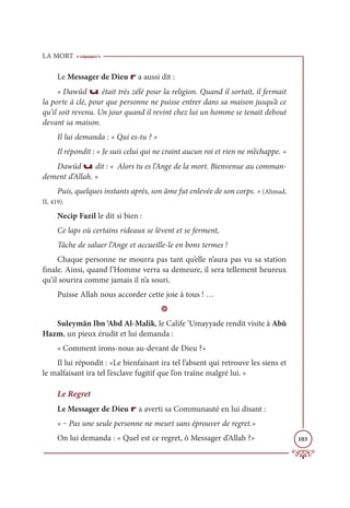 LA MORT
103
Le Messager de Dieu r a aussi dit :
« Dawûd u était très zélé pour la religion. Quand il sortait, il fermait
la porte à clé, pour que personne ne puisse entrer dans sa maison jusqu’à ce
qu’il soit revenu. Un jour quand il revint chez lui un homme se tenait debout
devant sa maison.
Il lui demanda : « Qui es-tu ? »
Il répondit : « Je suis celui qui ne craint aucun roi et rien ne m’échappe. »
Dawûd u dit : « Alors tu es l’Ange de la mort. Bienvenue au comman-
dement d’Allah. »
Puis, quelques instants après, son âme fut enlevée de son corps. » (Ahmad,
II, 419).
Necip Fazil le dit si bien :
Ce laps où certains rideaux se lèvent et se ferment,
Tâche de saluer l’Ange et accueille-le en bons termes !
Chaque personne ne mourra pas tant qu’elle n’aura pas vu sa station
finale. Ainsi, quand l’Homme verra sa demeure, il sera tellement heureux
qu’il sourira comme jamais il n’a souri.
Puisse Allah nous accorder cette joie à tous ! …
D
Suleymân Ibn ‘Abd Al-Malik, le Calife ‘Umayyade rendit visite à Abû
Hazm, un pieux érudit et lui demanda :
« Comment irons-nous au-devant de Dieu ?»
Il lui répondit : «Le bienfaisant ira tel l’absent qui retrouve les siens et
le malfaisant ira tel l’esclave fugitif que l’on traîne malgré lui. »
Le Regret
Le Messager de Dieu r a averti sa Communauté en lui disant :
« ‒ Pas une seule personne ne meurt sans éprouver de regret.»
On lui demanda : « Quel est ce regret, ô Messager d’Allah ?»
 
