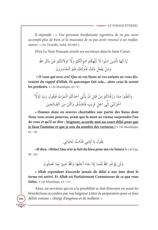 LE VOYAGE ÉTERNEL
104
Il répondit : « Une personne bienfaisante regrettera de ne pas avoir
accompli plus de bien, et la mauvaise de ne pas avoir renoncé à ses malfai-
sances. » (At-Tirmidhî, Zuhd, 59/2403.).
Dieu Le Tout-Puissant avertit ses serviteurs dans le Saint Coran :
ƈ Ʃ
ųÒƈóŽĠƈð ŽīƆĐ
Ž
ħƇĠƇî Ɔ
ź ŽĲƆÒ ƁƆ
ź ƆĲ
Ž
ħƇġƇĤÒ ƆĳŽĨƆÒ
Ž
ħƇġƈıŽĥƇÜ Ɔ
źÒĳƇĭƆĨſÒ Ɔīĺ ƀñƪĤÒÓƆıƫĺƆÒÓƁƆĺ

ƆĪĲ
Ƈ
ó ƈ
øÓƆíŽĤÒ
Ƈ
ħƇİ Ɔ
ğƈÑƁſĤĲƇÓƆĘ Ɔ
ğƈĤſð Ž
ģƆđŽęƆĺ ŽīƆĨ ƆĲ
« O vous qui avez cru! Que ni vos biens ni vos enfants ne vous dis-
traient du rappel d’Allah. Et quiconque fait cela... alors ceux-là seront
les perdants. » (Al-Munâfiqûn, 63 : 9)
 ƁƆ
ź ŽĳƆĤ ƈž
ÔƆò Ɔ
ĢĳƇĝ
Ɔ
ĻƆĘ Ƈ
Ú ŽĳƆĩŽĤÒ
Ƈ
ħƇĠƆïƆèƆÒ
Ɔ
ĹƈÜŽÉƆĺŽĪƆÒ ƈģ
Ž
×ƆĜ ŽīƈĨ
Ž
ħƇĠÓƆĭŽĜƆôƆòÓƪĩƈĨÒĳƇĝƈęŽĬƆÒ ƆĲ
 ƆīĻ ƀ
éƈĤÓ ƪ
āĤÒ ƆīƈĨ ŽīƇĠƆÒ ƆĲ Ɔ
Ěƪï ƪ
ĀƆÓƆĘ ƅ
Õĺ ƀóƆĜ ƅģƆäƆÒĵƁſĤƈÒĹƁ ƀĭÃƆÜ
Ž
óƪìƆÒ
« Donnez donc en œuvres charitables une partie des biens dont
Nous vous avons pourvus, avant que la mort ne vienne surprendre l’un
de vous et qu’il ne dise : Seigneur, accorde-moi un court délai pour que
je fasse l’aumône et que je sois du nombre des vertueux ! » (Al-Munâfiqûn,
63 : 10)
ĹƈÜÓ
Ɔ
ĻƆéƈĤ Ƈ
ÛŽĨƪïƆĜĹƈĭƆÝ
Ž
ĻƆĤÓƆĺ Ƈ
ĢĳƇĝƆĺ
«Il dira: «Hélas! Que n’ai-je fait du bien pour ma vie future !» (Al-Fajr,
89 : 24)
ƆĪĳƇĥƆĩŽđƆÜÓƆĩƈÖ
Ƅ
óĻƈ×ƆìƇ ƪ
ųÒ ƆĲÓƆıƇĥƆäƆÈÅÓƆäÒƆðƈÌÓ ƃ
ùŽęƆĬƇ ƪ
ųÒ
Ɔ
ó ƈžì ƆËƇĺīƆĤ ƆĲ
« Allah cependant n’accorde jamais de délai à une âme dont le
terme est arrivé. Et Allah est Parfaitement Connaisseur de ce que vous
faites. » (Al-Munâfiqûn, 63 : 11)
Ainsi, un serviteur qui en a la possibilité se doit d’envoyer en avant les
bénédictions accordées par son Seigneur à titre de préparation pour ce Jour
défini comme « chargé d’angoisse et de malheur ».
 
