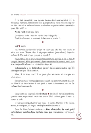 LA MORT
105
Il ne faut pas oublier que lorsque demain tout sera transféré vers la
résidence éternelle, ni le riche n’aura quelque chose en sa possession pour
en faire charité, ni les bénédictions matérielles ne pourront être capitalisées
pour l’éternité ! …
Necip Fazil décrit cela par :
Ô cambiste radin ! Fais-toi coudre une autre poche
Et tâche d’amasser la monnaie de la tombe si proche !...
D
‘Ali t a dit :
« Le monde s’est retourné et s’en va. Alors que l’Au-delà s’est tourné et
vient vers nous. Chacun d’eux à ses propres enfants (prétendants). Soyez les
enfants de l’Au-delà et non ceux de ce monde !
Aujourd’hui est le jour d’accomplissement des œuvres, il n’y a pas de
compte à rendre. Alors que demain, il faudra rendre des comptes, mais il ne
sera pas possible d’œuvrer. » (Al-Boukhârî, Riqaq, 4.).
Cela rappelle le cas de l’étudiant qui sort de son examen et se rappelle
des réponses qu’il fallait donner.
Mais, il est trop tard ! Il ne peut plus retourner, ni corriger ses
réponses…
Se souvenir des bonnes réponses ou des bons comportements à adop-
ter dans la vie aussi ne sert à rien après la mort. Au contraire, cela ne fait
qu’accroître les remords.
D
Les paroles de sagesses d’Abû Dharr t résument parfaitement l’im-
portance des préparatifs à mettre en œuvre dès à présent, pour la mort et
ce qui la suit :
« Trois associés participent aux biens : le destin, l’héritier et toi-même.
Essaie, si tu le peux, de ne pas être le plus faible des trois !»
Dieu Le Tout-Puissant ordonne : « Vous n’atteindrez la vraie piété
qu’en faisant aumône d’une part des biens que vous aimez. » (Al ‘Imrân, 3:
92).
 