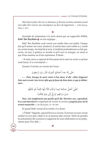 LE VOYAGE ÉTERNEL
106
Mon bien le plus cher est ce chameau, je l’envoie (comme aumône) avant
moi (afin d’en trouver ma récompense au Jour du Jugement). » (Abû Nuaym,
Hilya, I, 163.).
D
L’exemple de préparation à la mort donné par un rapproché d’Allah,
Rabi‘ Ibn Haythâm ç est très atypique :
Rabi‘ Ibn Haythâm avait creusé une tombe dans son jardin. Chaque
fois qu’il sentait son cœur s’endurcir, il entrait dans cette tombe et y restait
un certain temps. Au fond de la terre, il méditait profondément au fait que,
certes, un jour, il quittera ce monde et qu’il sera en manque, ne serait-ce
que d’une aumône ou d’une repentance. Il disait :
« Si mon cœur se séparait de l’évocation de la mort ne serait-ce qu’une
seule heure, il se corromprait. »
Ensuite, il récitait ces versets du Coran :
ƈĪĳƇđ ƈ
äŽòÒ ƈž
ÔƆò Ɔ
ĢÓƆĜ Ƈ
Ú ŽĳƆĩŽĤÒ
Ƈ
ħƇİƆïƆèƆÈÅÓƆäÒƆðƈÌĵƪÝƆè
« ... Puis, lorsque la mort vient à l’un deux, il dit: «Mon Seigneur!
Fais-moi revenir (sur terre) afin que je fasse du bien dans ce que je délais-
sais».
ÓƆıƇĥƈÐÓƆĜ ƆĳƇİƄÙƆĩƈĥƆĠÓƆıƪĬƈÌ ƪ
ŻƆĠ Ƈ
ÛŽĠ
Ɔ
óƆÜÓƆĩĻƈĘÓƃéƈĤÓ Ɔ
Ā Ƈ
ģƆĩŽĐƆÈĹƈžĥƆđƆĤ

ƆĪĳƇáƆđ
Ž
×Ƈĺ ƈĦ ŽĳƆĺĵƆĤƈÌƄêƆô
Ž
óƆÖħƈıƈÐÒƆò ƆĲ ŽīƈĨ ƆĲ
Non, c’est simplement une parole qu’il dit. Derrière eux, cependant,
il y a une barrière(les empêchant de revenir en arrière), jusqu’au jour où ils
seront ressuscités. » (Al-Mu’minûn, 23 : 99-100)
Et quand Rabi‘ sortait de la tombe, il se disait :
« Ô Rabi‘ ! Regarde, aujourd’hui tu es revenu. Il arrivera un jour où ton
souhait ne sera plus validé et tu ne pourras plus revenir. Tâche de prendre
tes précautions dès à présent et augmente les actes d’adoration et tes prépa-
rations pour l’Au-delà. »
D
 