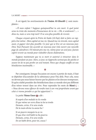 LA MORT
107
À cet égard, les avertissements de l’Imâm Al-Ghazâlî ç sont exem-
plaires :
« Ô mon enfant ! Suppose qu’aujourd’hui tu sois mort. À quel point
seras-tu triste des moments d’insouciance de ta vie. « Oh, si seulement ! ... »
diras-tu, mais ce sera trop tard ! Il ne sera plus possible de revenir.
Chaque croyant après la Prière de l’aube (Al-Fajr) doit se faire ces rap-
pels à lui-même : Mon capital est ma vie. Quand ma vie s’envole, mon capital
aussi, et gagner n’est plus possible. Ce jour qui se lève est un nouveau jour.
Dieu Tout-Puissant m’a accordé un nouveau jour (m’a ouvert une nouvelle
page de calendrier). S’il m’avait pris ma vie, même pour un seul jour, j’aurais
espéré revenir au monde pour redoubler d’actes d’adorations.
Suppose maintenant que tu es mort et autorisé à retourner dans le
monde pendant un jour. Alors, ce jour, ne t’approche surtout pas des péchés et
assure-toi de ne pas perdre un seul instant. Parce que chaque souffle est une
bénédiction inestimable. »
D
Par conséquent, lorsque l’occasion est encore à portée de main, il faut
se dépêcher d’accumuler de la subsistance pour l’Au-delà. Pour cela, nous
ne devons pas nous laisser leurrer par les plaisirs et les dorures trompeuses.
Et qu’en réalité posséder des bénédictions dans ce monde n’est pas différent
d’un trésor trouvé dans un rêve. Pour reprendre les mots de Rûmî ç :
« Nous devons nous efforcer de rendre tout à son vrai propriétaire avant que
celui-ci vienne prendre ce qui lui appartient ! »
Le poète Yûnus Emre g a dit :
Si auprès d’un malade tu t’es rendu
Et que même un verre d’eau tu lui as tendu
Demain, certes, il te sera rendu
De la main divine tu auras bu !
Si un pauvre mesquin tu as vu
Et que d’un vieil habit tu l’as pourvu
Demain, certes, il te sera rendu
En un habit divin, pour toi, cousu !
 