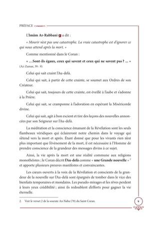 PRÉFACE
9
L’Imâm Ar-Rabbani g a dit :
« Mourir n’est pas une catastrophe. La vraie catastrophe est d’ignorer ce
qui nous attend après la mort. »
Comme mentionné dans le Coran :
« …Sont-ils égaux, ceux qui savent et ceux qui ne savent pas ? ... »
(Az-Zumar, 39 : 9)
Celui qui sait craint l’Au-delà.
Celui qui sait, à partir de cette crainte, se soumet aux Ordres de son
Créateur.
Celui qui sait, toujours de cette crainte, est éveillé à l’aube et s’adonne
à la Prière.
Celui qui sait, se cramponne à l’adoration en espérant la Miséricorde
divine.
Celui qui sait, agit à bon escient et tire des leçons des nouvelles annon-
cées par son Seigneur sur l’Au-delà.
La méditation et la conscience émanant de la Révélation sont les seuls
flambeaux véridiques qui éclaireront notre chemin dans le voyage qui
s’étend vers la mort et après. Étant donné que pour les vivants rien n’est
plus important que l’événement de la mort, il est nécessaire à l’Homme de
prendre conscience de la grandeur des messages divins à ce sujet.
Ainsi, la vie après la mort est une réalité commune aux religions
monothéistes ; le Coran décrit l’Au-delà comme « une Grande nouvelle » 2
et apporte plusieurs preuves manifestes et convaincantes.
Les cœurs ouverts à la voix de la Révélation et conscients de la gran-
deur de la nouvelle sur l’Au-delà sont épargnés de tomber dans le vice des
bienfaits temporaires et mondains. Les pseudo-mirages et les rêves perdent
à leurs yeux crédibilité ; ainsi ils redoublent d’efforts pour gagner la vie
éternelle.
2. Voir le verset 2 de la sourate An Naba (78) du Saint Coran.
 