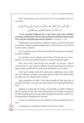 LE VOYAGE ÉTERNEL
108
Dieu Tout-Puissant nous avertit encore de ne pas tomber dans l’in-
souciance :
ƈįĻƈĘ Ƅď
Ž
ĻƆÖƪźƄĦ ŽĳƆĺ
Ɔ
ĹƈÜŽÉƆĺĪƆÈ ƈģ
Ž
×ƆĜ Žīƈ
žĨħƇĠÓƆĭŽĜƆôƆòÓƪĩƈĨŽÒĳƇĝƈęĬƆÈŽÒĳƇĭƆĨÆ ƆīĺƈñƪĤÒÓƆıƫĺƆÈÓƆĺ
ƆĪĳƇĩƈĤÓƪčĤÒ
Ƈ
ħƇİƆĪĲ
Ƈ
óƈĘÓƆġŽĤÒ ƆĲƄÙƆĐÓƆę Ɔ
üƆź ƆĲƄÙƪĥƇìƆź ƆĲ
« O les croyants! Dépenser de ce que Nous vous avons attribué,
avant que vienne le jour où il n’y aura ni rançon ni amitié ni intercession
.Et ce sont les mécréants qui sont les injustes. » (Al-Baqara, 2 : 254).
N’oublions pas que le dernier souffle est comme un miroir sans tache
et sans buée. Chaque individu regarde dans ce miroir toute sa vie et voit sa
beauté comme sa laideur.
Or à ce moment, aucun voile, aucune objection ne pourra contraindre
la vérité à s’afficher.
Au contraire, tous les rideaux seront levés et l’heure sera aux aveux ;
l’esprit et la conscience tomberont dans un climat de profond regret.
Pour cette raison, nous devons être attentifs au principe « Mourir
avant de mourir » qui consiste à délaisser de notre propre gré nos passions
égocentriques qu’il faudra de toute façon abandonner avec la mort.
Avant que le temps (Ajal) de la mort arrive, améliorons notre condi-
tion avec repentir et pardon, pour qu’au dernier souffle nous n’observions
pas notre vie avec remords dans le miroir !
Après expiration du délai, il n’est plus possible de faire quoi que ce
soit pour l’Au-delà. C’est pour cela que le temps reste le plus grand bienfait
divin.
L’échéance ne peut être ni reculée, ni accumulée, ni prêtée. D’ailleurs,
dans la sourate Al ‘Asr, Dieu Tout-Puissant jure sur le temps et promet la
perdition hormis pour ceux qui croient, pratiquent les bonnes œuvres et se
recommandent mutuellement la droiture.
Le jour de préparation qui nous libérera au Jour du Jugement est ce
jour !
Le temps pour accomplir de bonnes œuvres est ce temps !
 