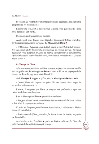 LA MORT
109
L’occasion de rendre et soumettre les Bienfaits accordés à Son véritable
propriétaire est maintenant !
Encore une fois, c’est la raison pour laquelle ceux qui ont dit : « je le
ferai demain » ont perdu.
Personne n’a de garantie sur demain.
À cet égard, nous devons nous dépêcher d’accomplir le bien et d’adop-
ter les recommandations suivantes du Messager de Dieu r :
« Ô Hommes ! Repentez-vous à Allah avant la mort ! Avant de rencon-
trer des ennuis et des tourments, accomplissez de bonnes œuvres ! Invoquez
beaucoup votre Seigneur et faites la charité discrètement et ouvertement,
afin qu’Allah vous donne la subsistance, vous aide et vous réforme. » (Voir Ibn
Majah, Iqâma, 78.).
Le Voyage de l’Âme
Afin que nous puissions méditer et nous préparer au dernier souffle
et à ce qui le suit, le Messager de Dieu r nous a décrit les paysages de la
tombe, du Jour du Jugement et de l’Au-delà.
Abû Hurayra t rapporte qu’un jour, le Messager de Dieu r a dit :
« Quand l’âme du croyant est prise (de son corps), deux Anges la
recueillent et l’emmènent. »
Ensuite, Il rapporte que l’âme du croyant est parfumée et que son
odeur se diffuse aux alentours.
Puis le Messager de Dieu r poursuivit en disant :
« Les gens du ciel diront : une bonne âme est venue de la Terre. Puisse
Allah bénir le corps que tu animais.
Et puis, on l’emporte pour l’amener à son Maître, Le Puissant et Majes-
tueux. Et puis Il dira :
‒ Partez avec elle (l’âme) jusqu’à la fin de son terme (sa tombe, un jardin
du Paradis) ! »
Après cela, notre Prophète r parla de l’odeur odieuse de l’âme du
mécréant et de la malédiction qu’il endure :
 