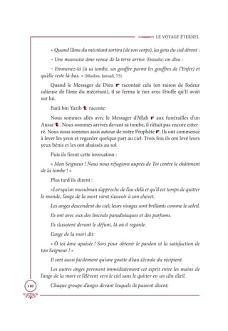LE VOYAGE ÉTERNEL
110
« Quand l’âme du mécréant sortira (de son corps), les gens du ciel diront :
‒ Une mauvaise âme venue de la terre arrive. Ensuite, on dira :
‒ Emmenez-là (à sa tombe, un gouffre parmi les gouffres de l’Enfer) et
qu’elle reste là-bas. » (Muslim, Jannah, 75).
Quand le Messager de Dieu r racontait cela (en raison de l’odeur
odieuse de l’âme du mécréant), il se ferma le nez avec l’étoffe qu’Il avait
sur lui.
Barâ bin Yazib t raconte:
Nous sommes allés avec le Messager d’Allah r aux funérailles d’un
Ansar t. Nous sommes arrivés devant sa tombe, il n’était pas encore enter-
ré. Nous nous sommes assis autour de notre Prophète r. Ils ont commencé
à lever les yeux et regarder quelque part au ciel. Trois fois ils ont levé leurs
yeux bénis et les ont abaissés au sol.
Puis ils firent cette invocation :
« Mon Seigneur ! Nous nous réfugions auprès de Toi contre le châtiment
de la tombe ! »
Plus tard ils dirent :
«Lorsqu’un musulman s’approche de l’au-delà et qu’il est temps de quitter
le monde, l’ange de la mort vient s’asseoir à son chevet.
Les anges descendent du ciel; leurs visages sont brillants comme le soleil.
Ils ont avec eux des linceuls paradisiaques et des parfums.
Ils s’assoient devant le défunt, là où il regarde.
L’ange de la mort dit:
« Ô toi âme apaisée ! Sors pour obtenir le pardon et la satisfaction de
ton Seigneur ! »
Il sort aussi facilement qu’une goutte d’eau s’écoule du récipient.
Les autres anges prennent immédiatement cet esprit entre les mains de
l’ange de la mort et l’élèvent vers le ciel sans le quitter en un clin d’œil.
Chaque groupe d’anges devant lesquels ils passent disent:
 