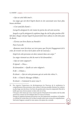LA MORT
111
« Qui est cette belle âme?».
Les anges qui ont élevé l’esprit disent en s’en souvenant avec leurs plus
beaux attributs:
« C’est untel fils d’untel. »
Lorsqu’ils atteignent le ciel, toutes les portes du ciel sont ouvertes.
Jusqu’à ce qu’ils atteignent le septième étage du ciel les plus proches d’Al-
lah dans chaque ciel par lequel ils passent font leurs adieux à cette âme puis
ils disent:
« Écrivez son livre d’actes au Paradis!»
Puis il sera dit:
«Ramenez mon Serviteur sur terre parce que J’ai pris l’engagement de le
créer, de revenir vers lui et de le faire sortir de nouveau.»
L’esprit de cette personne est alors ramené dans son corps.35
Les anges viennent au côté du mort et lui demandent :
« Qui est votre seigneur?»
Il répond : « Dieu.».
Ils demandent : « Quelle est votre religion?».
Il dit : « L’Islam.».
Ils disent : « Qui est cette personne qui est sortie des vôtres ?».
Il dit : « C’était le Messager d’Allah.».
Ils disent : « Comment le savez-vous ?»
35. Peu importe l’importance du développement de l’horizon de la méditation la
compréhension d’une personne, tout comme il n’est pas possible d’animer les couleurs
au plus large sens du terme, il est hors de question pour nous de comprendre l’état de la
tombe que nous n’avons jamais vu dans cette vie ici-bas.
C’est pour cette raison que nous croyons que les évènements de la tombe et de l’au-delà
auront lieu comme ils sont indiqués dans le Coran et la Sunna.
Puisque la cognition humaine peut penser avec des impressions mondaines, le Prophète
U a déclaré les vérités liées à la vie dans la tombe selon notre niveau de compréhension.
Seul notre Seigneur connaît la vraie nature et la nature de ce monde.
 