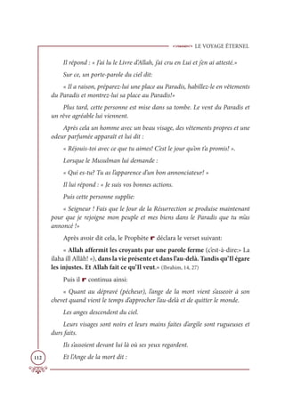 LE VOYAGE ÉTERNEL
112
Il répond : « J’ai lu le Livre d’Allah, j’ai cru en Lui et j’en ai attesté.»
Sur ce, un porte-parole du ciel dit:
« Il a raison, préparez-lui une place au Paradis, habillez-le en vêtements
du Paradis et montrez-lui sa place au Paradis!»
Plus tard, cette personne est mise dans sa tombe. Le vent du Paradis et
un rêve agréable lui viennent.
Après cela un homme avec un beau visage, des vêtements propres et une
odeur parfumée apparaît et lui dit :
« Réjouis-toi avec ce que tu aimes! C’est le jour qu’on t’a promis! ».
Lorsque le Musulman lui demande :
« Qui es-tu? Tu as l’apparence d’un bon annonciateur! »
Il lui répond : « Je suis vos bonnes actions.
Puis cette personne supplie:
« Seigneur ! Fais que le Jour de la Résurrection se produise maintenant
pour que je rejoigne mon peuple et mes biens dans le Paradis que tu m’as
annoncé !»
Après avoir dit cela, le Prophète r déclara le verset suivant:
« Allah affermit les croyants par une parole ferme (c’est-à-dire:» La
ilaha ill Allâh! «), dans la vie présente et dans l’au-delà. Tandis qu’Il égare
les injustes. Et Allah fait ce qu’Il veut.» (Ibrahim, 14, 27)
Puis il r continua ainsi:
« Quant au dépravé (pécheur), l’ange de la mort vient s’asseoir à son
chevet quand vient le temps d’approcher l’au-delà et de quitter le monde.
Les anges descendent du ciel.
Leurs visages sont noirs et leurs mains faites d’argile sont rugueuses et
durs faits.
Ils s’assoient devant lui là où ses yeux regardent.
Et l’Ange de la mort dit :
 