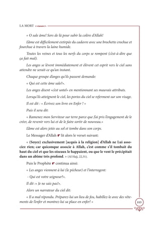 LA MORT
113
« O sale âme! Sors de là pour subir la colère d’Allah!
L’âme est difficilement extirpée du cadavre avec une brochette crochue et
fourchue à travers la laine humide.
Toutes les veines et tous les nerfs du corps se rompent (c’est-à-dire que
ça fait mal).
Les anges se lèvent immédiatement et élèvent cet esprit vers le ciel sans
attendre ne serait-ce qu’un instant.
Chaque groupe d’anges qu’ils passent demande:
« Qui est cette âme sale?».
Les anges disent «c’est untel» en mentionnant ses mauvais attributs.
Lorsqu’ils atteignent le ciel, les portes du ciel se referment sur son visage.
Il est dit : « Écrivez son livre en Enfer ! »
Puis il sera dit:
« Ramenez mon Serviteur sur terre parce que J’ai pris l’engagement de le
créer, de revenir vers lui et de le faire sortir de nouveau.»
L’âme est alors jetée au sol et tombe dans son corps.
Le Messager d’Allah r lit alors le verset suivant:
« (Soyez) exclusivement [acquis à la religion] d’Allah ne Lui asso-
ciez rien; car quiconque associe à Allah, c’est comme s’il tombait du
haut du ciel et que les oiseaux le happaient, ou que le vent le précipitait
dans un abîme très profond. » (Al Hajj, 22,31).
Puis le Prophète r continua ainsi:
« Les anges viennent à lui (le pécheur) et l’interrogent:
- Qui est votre seigneur?».
Il dit :« Je ne sais pas!».
Alors un narrateur du ciel dit:
« Il a mal répondu. Préparez-lui un lieu de feu, habillez-le avec des vête-
ments de l’enfer et montrez-lui sa place en enfer! »
 