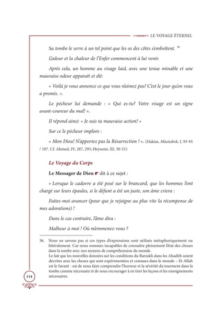 LE VOYAGE ÉTERNEL
114
Sa tombe le serre à un tel point que les os des côtes s’emboîtent. 36
L’odeur et la chaleur de l’Enfer commencent à lui venir.
Après cela, un homme au visage laid, avec une tenue minable et une
mauvaise odeur apparaît et dit:
« Voilà je vous annonce ce que vous n’aimez pas! C’est le jour qu’on vous
a promis. ».
Le pécheur lui demande : « Qui es-tu? Votre visage est un signe
avant-coureur du mal! ».
Il répond ainsi: « Je suis ta mauvaise action! »
Sur ce le pécheur implore :
« Mon Dieu! N’apportez pas la Résurrection ! ». (Hakim, Müstedrek, I, 93-95
/ 107. Cf. Ahmed, IV, 287, 295; Heysemi, III, 50-51)
Le Voyage du Corps
Le Messager de Dieu r dit à ce sujet :
« Lorsque le cadavre a été posé sur le brancard, que les hommes l’ont
chargé sur leurs épaules, si le défunt a été un juste, son âme criera :
Faites-moi avancer (pour que je rejoigne au plus vite la récompense de
mes adorations) !
Dans le cas contraire, l’âme dira :
Malheur à moi ! Où m’emmenez-vous ?
36. Nous ne savons pas si ces types d’expressions sont utilisés métaphoriquement ou
littéralement. Car nous sommes incapables de connaître pleinement l’état des choses
dans la tombe avec nos moyens de compréhension du monde.
Le fait que les nouvelles données sur les conditions du Barzakh dans les Ahadith soient
décrites avec les choses qui sont expérimentées et connues dans le monde – Et Allah
est le Savant - est de nous faire comprendre l’horreur et la sévérité du tourment dans la
tombe comme nécessaire et de nous encourager à en tirer les leçons et les enseignements
nécessaires.
 