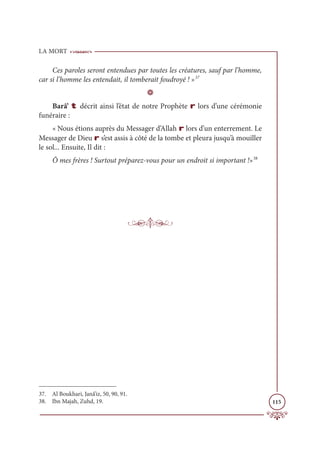 LA MORT
115
Ces paroles seront entendues par toutes les créatures, sauf par l’homme,
car si l’homme les entendait, il tomberait foudroyé ! »37
D
Barâ’ t décrit ainsi l’état de notre Prophète r lors d’une cérémonie
funéraire :
« Nous étions auprès du Messager d’Allah r lors d’un enterrement. Le
Messager de Dieu r s’est assis à côté de la tombe et pleura jusqu’à mouiller
le sol... Ensuite, Il dit :
Ô mes frères ! Surtout préparez-vous pour un endroit si important !»38
37. Al Boukhari, Janâ’iz, 50, 90, 91.
38. Ibn Majah, Zuhd, 19.
 