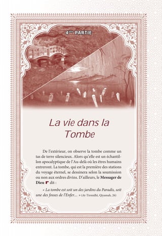 La vie dans la
Tombe
De l’extérieur, on observe la tombe comme un
tas de terre silencieux. Alors qu’elle est un échantil-
lon apocalyptique de l’Au-delà où les êtres humains
entreront. La tombe, qui est la première des stations
du voyage éternel, se dessinera selon la soumission
ou non aux ordres divins. D’ailleurs, le Messager de
Dieu r dit :
« La tombe est soit un des jardins du Paradis, soit
une des fosses de l’Enfer… » (At-Tirmidhî, Qiyamah, 26)
4ème
PARTIE
 