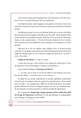LE VOYAGE ÉTERNEL
10
C’est aussi la raison pour laquelle Dieu Tout-Puissant a créé Ses servi-
teurs et leur a accordé l’honneur de la vie éphémère.
En d’autres termes, notre Seigneur veut que Ses serviteurs vivent avec
amour les vérités du Coran et de la Sunna et qu’ils parviennent au bonheur
éternel.
N’oublions pas que la vie est un bienfait limité qui ne nous a été offert
qu’une seule fois pour gagner le bonheur de l’Au-delà. Notre épreuve dans
ce bas-monde ne se produira qu’une seule fois. Il n’y aura pas de deuxième
chance, ni de compensation ... Si nous échouons à l’épreuve de ce monde,
nous n’aurons pas la possibilité de nous rattraper ou de repasser un autre
examen.
L’épreuve de la vie est unique, nous n’allons vivre et mourir qu’une
seule fois. À cet égard, toute personne lucide doit impérativement faire bon
usage du bienfait qu’est la vie, et tienne compte des faits de la « la mort »
et de « l’Au-delà ».
Djalâl ad-Dîn Rûmî ç3
a dit à ce sujet :
« Celui qui sait que ce bas-monde est un champ de récolte pour le Jour
du Jugement, sèmera davantage et récoltera en abondance. »
Tout comme l’indique le Messager de Dieu r :
« …la vraie vie est certes la vie de l’Au-delà (le vrai bonheur est le bon-
heur de l’au-delà). » (Al Boukhari Jihad 33 Salât 48 Riqaq 1).
En dépit de ces vérités, aujourd’hui, le monde capitaliste, matérialiste
et laxiste vise à inculquer dans les esprits la compréhension « d’un monde
sans Au-delà ». Les programmes télévisés de divertissements, les propa-
gandes néfastes sur Internet, dirigent les gens vers une vie mondaine limi-
tée aux besoins et envies terrestres, à l’instar de l’âge de l’ignorance.
Par conséquent, chaque âge, chaque époque où l’on oublie l’Au-delà
est un âge de l’ignorance (Jahiliyah). Le fait que l’époque et la géographie
aient changé ne change pas cette réalité.
3. Formule de révérence en Arabe signifiant Qu’Allah sanctifie son secret.
 